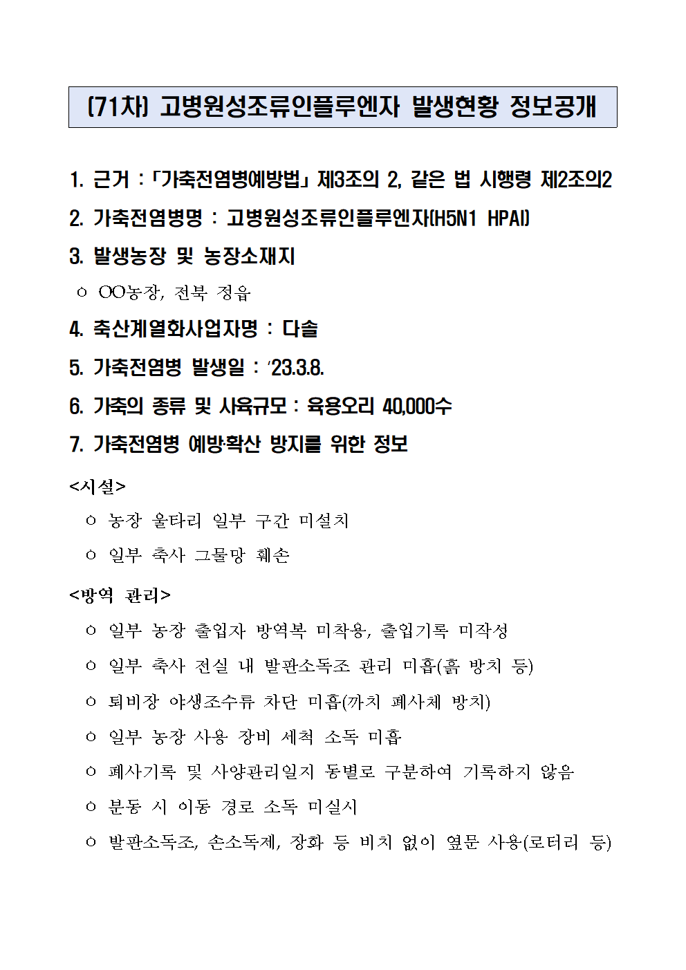 (71차) 고병원성조류인플루엔자 발생현황 정보공개
1. 근거 :「가축전염병예방법」제3조의 2, 같은 법 시행령 제2조의2
2. 가축전염병명 : 고병원성조류인플루엔자(H5N1 HPAI)
3. 발생농장 및 농장소재지
 ㅇ OO농장, 전북 정읍
4. 축산계열화사업자명 : 다솔5. 가축전염병 발생일 : ‘23.3.8.6. 가축의 종류 및 사육규모 : 육용오리 40,000수7. 가축전염병 예방‧확산 방지를 위한 정보<시설>
  ㅇ 농장 울타리 일부 구간 미설치
  ㅇ 일부 축사 그물망 훼손
<방역 관리>
  ㅇ 일부 농장 출입자 방역복 미착용, 출입기록 미작성
  ㅇ 일부 축사 전실 내 발판소독조 관리 미흡(흙 방치 등)
  ㅇ 퇴비장 야생조수류 차단 미흡(까치 폐사체 방치)
  ㅇ 일부 농장 사용 장비 세척 소독 미흡
  ㅇ 폐사기록 및 사양관리일지 동별로 구분하여 기록하지 않음
  ㅇ 분동 시 이동 경로 소독 미실시
  ㅇ 발판소독조, 손소독제, 장화 등 비치 없이 옆문 사용(로터리 등)