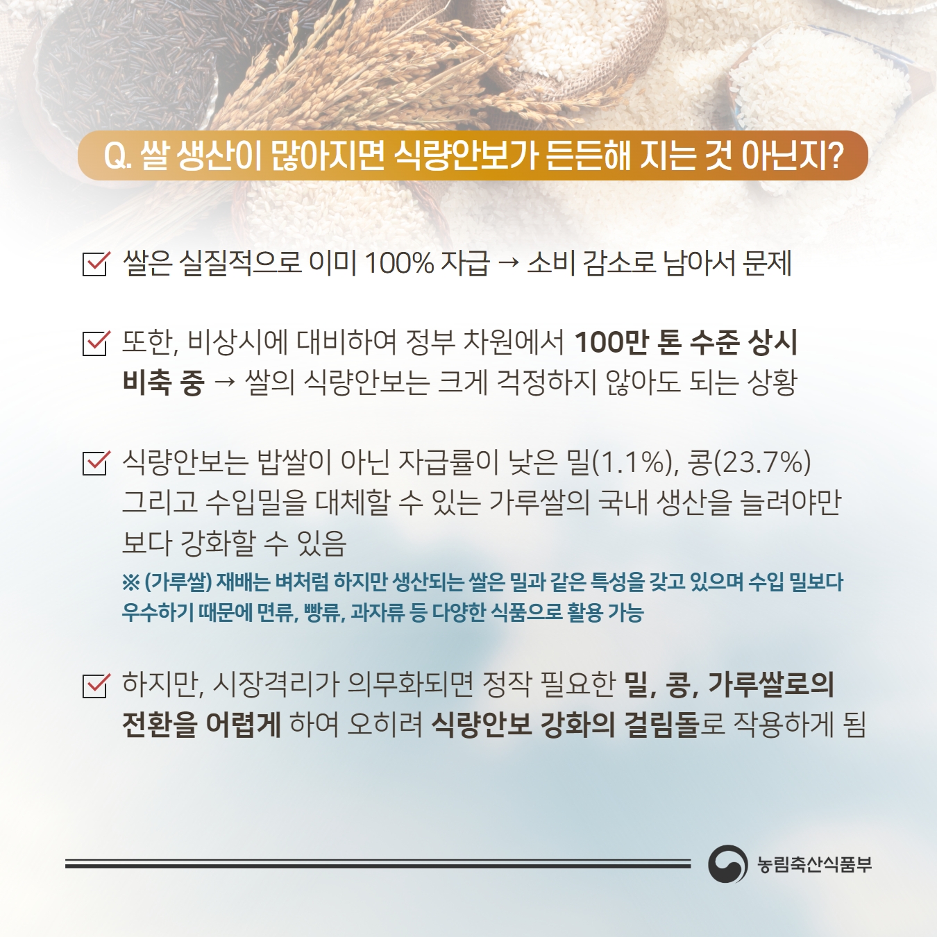 Q. 쌀 생산이 많아지면 식량안보가 든든해 지는것 아닌지?  쌀은 실질적으로 이미 100% 자급 → 소비 감소로 남아서 문제, 또한， 비상시에 대비하여 정부 차원에서 100만 톤 수준 상시 비축 중 → 쌀의 식량안보는 크게 걱정하지 않아도 되는 상황, 식량안보는 밥쌀이 아닌 자급률이 낮은 밀（(1.1%), 콩（23.7%) 그리고 수입밀을 대제할 수 있는 가루쌀의 국내 생산을 늘려야만 보다 강화할 수 있음 ※ （가루쌀） 재배는 벼처럼 하지만 생산되는 쌀은 밀과 같은 특성을 갖고 있으며 수입 밀보다 우수하기 때문에 면류， 빵류， 과자류 등 다양한 식품으로 활용 가능  하지만， 시장격리가 의무화되면 정작 필요한 밀， 콩， 가루쌀로의 전환을 어렵게 하여 오히려 식량안보 강화의 걸림돌로 작용하게 됨 농림축산식품부