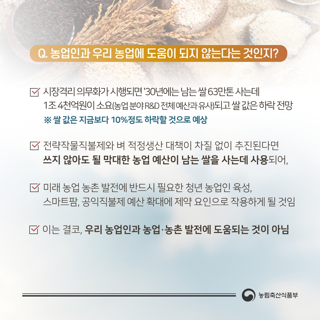 Q. 농업인과 우리 농업에 도움이 되지 않는다는 것인지 ? 시장격리 의무화가시행되면 '30년에는 남는쌀63'만톤사는데 1조4천억원이 소요（농업분야R&D전체예산과유사)되고쌀값은하락전망 ※ 쌀 값은 지금보다 10％정도 하락할 것으로 예상, 전략작물직불제와 벼 적정생산 대책이 차질 없이 추진된다면 쓰지 않아도 될 막대한 농업 예산이 남는 쌀을 사는데 사용되어，  미래 농업 농촌 발전에 반드시 필요한 청년 농업인 육성， 스마트팜， 공익직불제 예산 확대에 제약 요인으로 작용하게 될 것임 이는 결코， 우리 농업인과 농업 ·농촌 발전에 도움되는 것이 아님 농림축산식품부