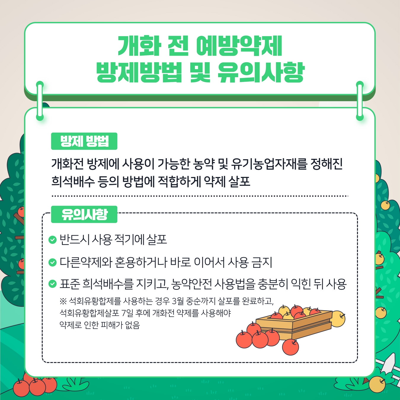 개화 전 예방약제 방제방법 및 유의사항 방제방법  개화전 방제에 사용이 가능한 농약 및 유기농업자재를 정해진  희석배수 등의 방법에 적합하게 약제 살포 유의사항( 반드시사용적기에살포, 다른약제와혼용하거나바로이어서사용금지, 표준희석배수를지키고，농약안전사용법을충분히 익힌뒤사용 * 석회유황합제를 사용하는 경우 3월 중순까지 살포를 완료하고, 석회유황합제살포 7일 후에 개화전 약제를 사용해야 약제로 인한 피해가 없음