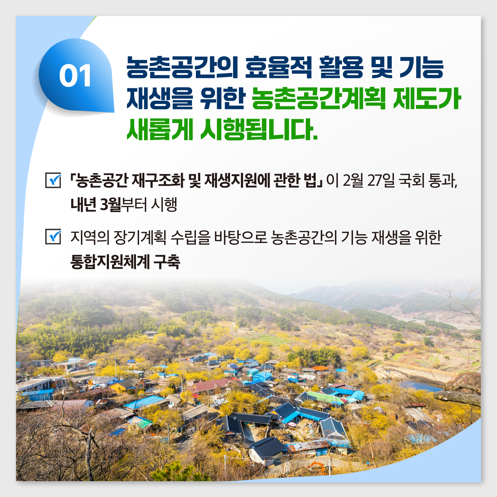  01 농촌공간의 효율적 활용 및 기능 재생을 위한 농촌공간계획 제도가 새롭게 시행됩니다. 농촌공간재구조화 및 재생지원에 관한 법이 2월 27일 국회 통과, 내년 3월부터 시행 □ 지역의 장기계획 수립을 바탕으로 농촌공간의 기능 재생을 위한 통합지원체계 구축