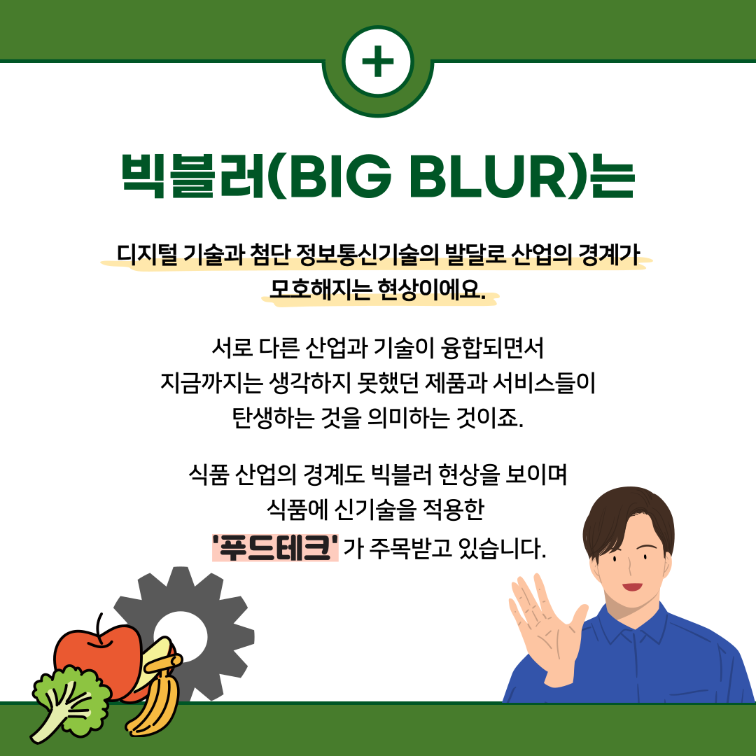  + 빅블러(BIG BLUR)는 디지털 기술과 첨단 정보통신기술의 발달로 산업의 경계가 모호해지는 현상이에요. 서로 다른 산업과 기술이 융합되면서 지금까지는 생각하지 못했던 제품과 서비스들이 탄생하는 것을 의미하는 것이죠. 식품 산업의 경계도 빅블러 현상을 보이며 식품에 신기술을 적용한 '푸드테크'가 주목받고 있습니다.