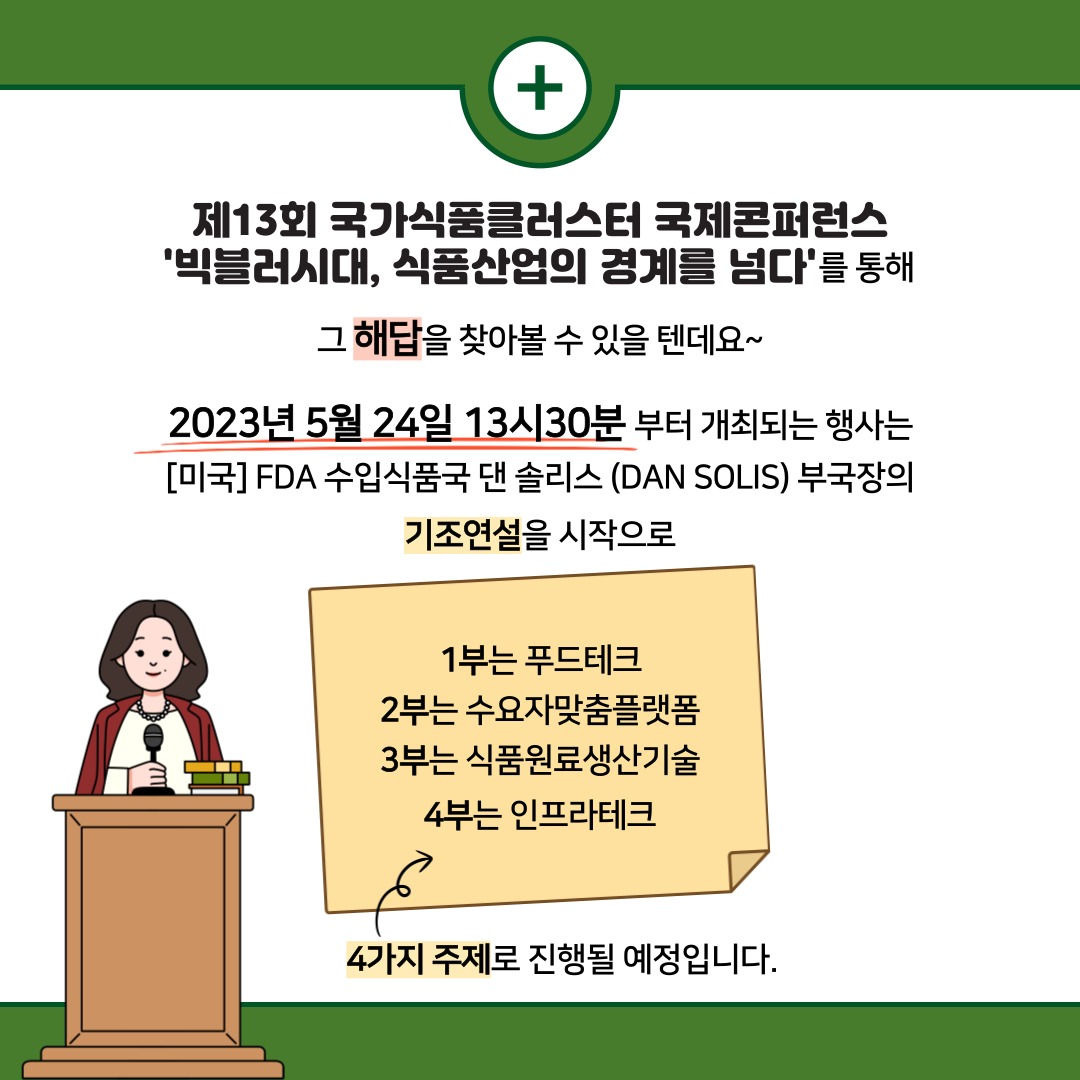  + 제13회 국가식품클러스터 국제콘퍼런스 '빅블러시대, 식품산업의 경계를 넘다'를 통해 그 해답을 찾아볼 수 있을 텐데요~ 2023년 5월 24일 13시30분 부터 개최되는 행사는 [미국] FDA 수입식품국 댄 솔리스 (DAN SOLIS) 부국장의 기조연설을 시작으로 1부는 푸드테크 2부는 수요자맞춤플랫폼 3부는 식품원료생산기술 4부는 인프라테크 4가지 주제로 진행될 예정입니다.