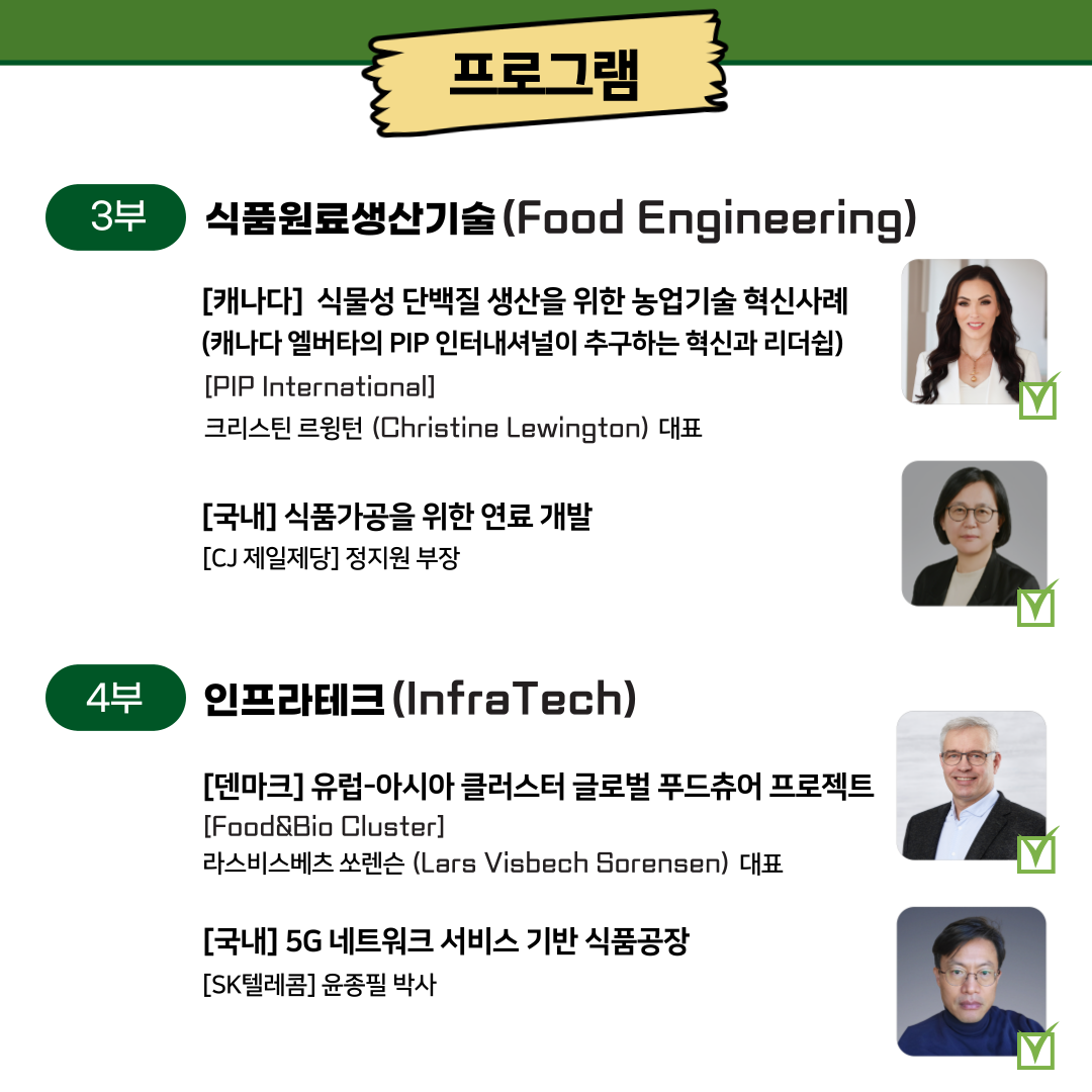  프로그램 3부 식품원료생산기술(Food Engineering) [캐나다]식물성 단백질 생산을 위한 농업기술혁신사례 (캐나다 엘버타의 PIP 인터내셔널이 추구하는 혁신과 리더쉽) [PIP International] 크리스틴 르윙턴(Christine Lewington) 대표 [국내] 식품가공을 위한 연료 개발 [CJ제일제당] 정지원 부장 A 4부 인프라테크(InfraTech) [덴마크]유럽-아시아 클러스터 글로벌 푸드츄어 프로젝트 [Food&Bio Cluster] 라스비스베츠 쏘렌슨 (Lars Visbech Sorensen) 대표 [국내] 5G 네트워크 서비스 기반 식품공장 [SK텔레콤] 윤종필 박사