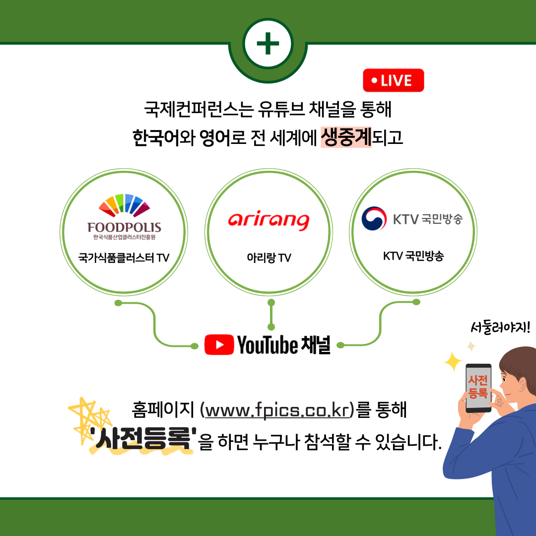  + • LIVE 국제컨퍼런스는 유튜브 채널을 통해 한국어와 영어로 전 세계에 생중계되고 FOODPOLIS arirang KTV 국민방송 한국식품산업클러스터진흥원 국가식품클러스터 TV 아리랑TV KTV 국민방송 YouTube 채널 서둘러야지! 사전 등록] 홈페이지 (www.fpics.co.kr)를 통해 '사전등록'을 하면 누구나 참석할 수 있습니다.