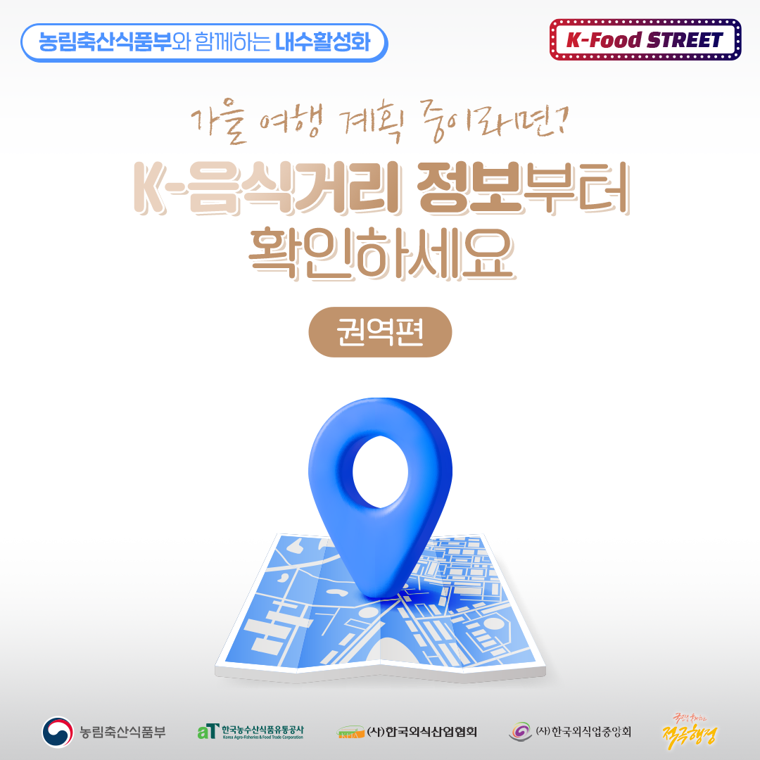  농림축산식품부와 함께하는 내수활성화 가을 여행 계획 중이라면? K-Food STREET K-음식거리 정보부터 확인하세요 권역편 국민추천하는 농림축산식품부 한국농수산식품유통공사 (사)한국외식산업협회 (사)한국외식업중앙회 Korea Agro-Fisheries & Food Trade Corporation 적극행정