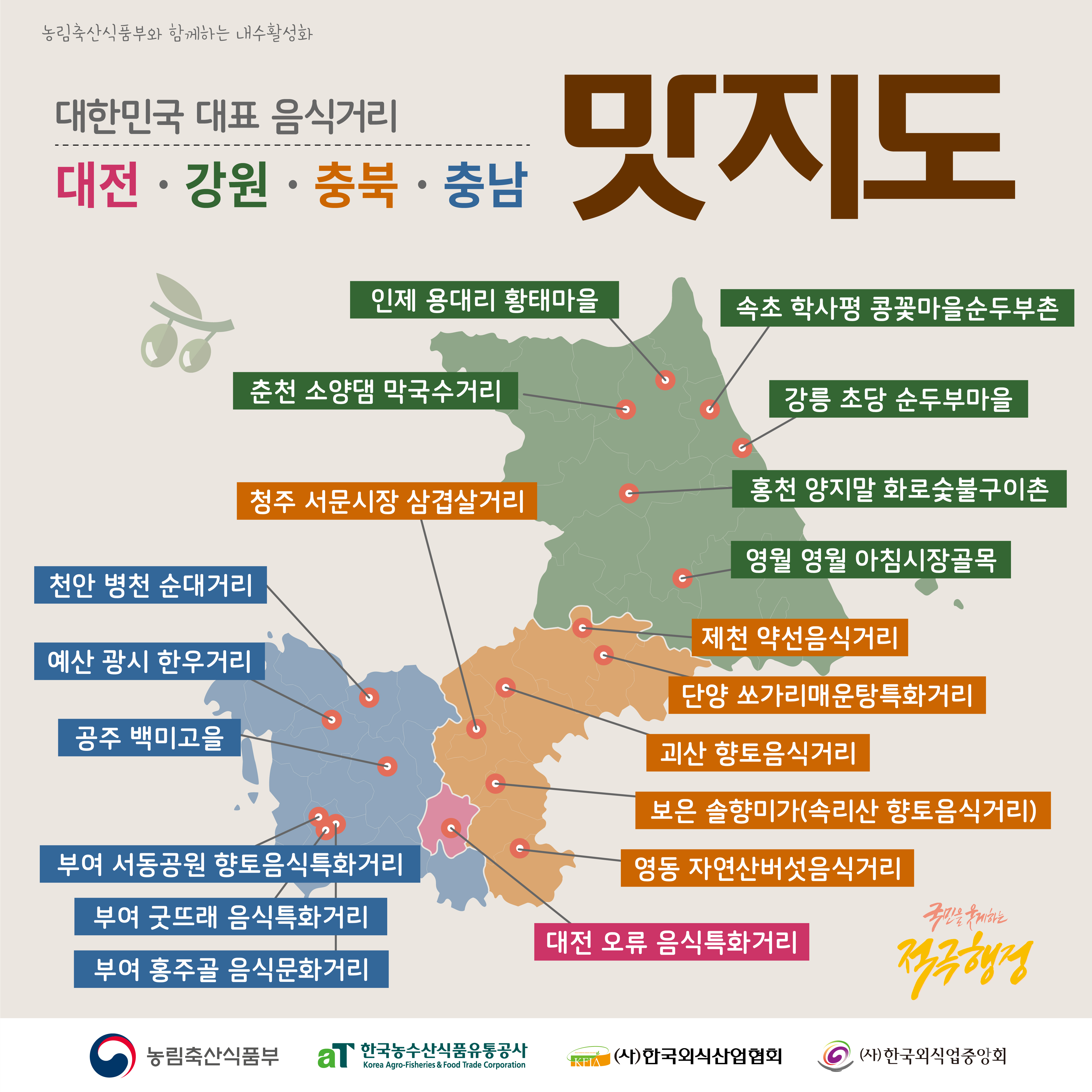  농림축산식품부와 함께하는 내수활성화 대한민국 대표 음식거리 대전 · 강원 · 충북 · 충남 맛지도 인제 용대리 황태마을 속초 학사평 콩꽃마을순두부촌 춘천 소양댐 막국수거리 강릉 초당 순두부마을 청주 서문시장 삼겹살거리 홍천 양지말 화로숯불구이촌 영월 영월 아침시장골목 천안 병천 순대거리 제천 약선음식거리 예산 광시 한우거리 공주 백미고을 단양 쏘가리매운탕특화거리 괴산 향토음식거리 보은 솔향미가(속리산 향토음식거리) 부여 서동공원 향토음식특화거리 영동 자연산버섯음식거리 부여 굿뜨래 음식특화거리 부여 홍주골 음식문화거리 국민을 웃게하는 대전 오류 음식특화거리 적극행정 농림축산식품부 aT 한국농수산식품유통공사 Korea Agro-Fisheries & Food Trade Corporation KFIA (사)한국외식산업협회 6 (사)한국외식업중앙회