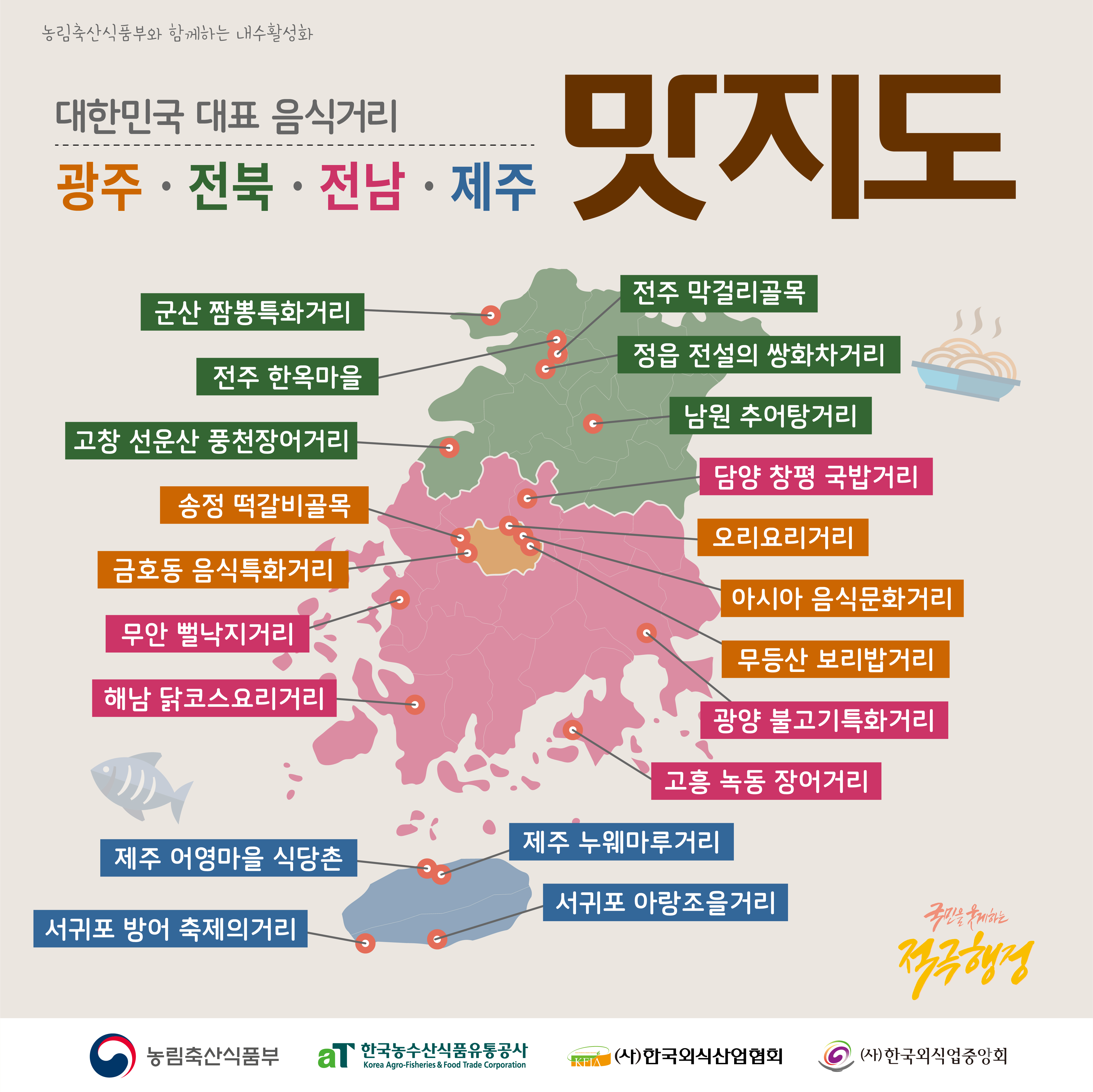  농림축산식품부와 함께하는 내수활성화 군산 짬뽕특화거리 전주 한옥마을 대한민국 대표 음식거리 광주·전북·전남 전남·제주 맛지도 전주 막걸리골목 정읍 전설의 쌍화차거리 남원 추어탕거리 고창 선운산 풍천장어거리 담양 창평 국밥거리 송정 떡갈비골목 오리요리거리 금호동 음식특화거리 무안뻘낙지거리 해남 닭코스요리거리 )) 아시아 음식문화거리 무등산 보리밥거리 광양불고기특화거리 고흥 녹동 장어거리 제주 누웨마루거리 제주 어영마을 식당촌 서귀포 아랑조을거리 국민을 웃게하는 서귀포 방어 축제의거리 적극행정 농림축산식품부 aT 한국농수산식품유통공사 Kondary Amodation Korea Agro-Fisheries & Food Trade Corporation KFIA (사)한국외식산업협회 6 (사)한국외식업중앙회