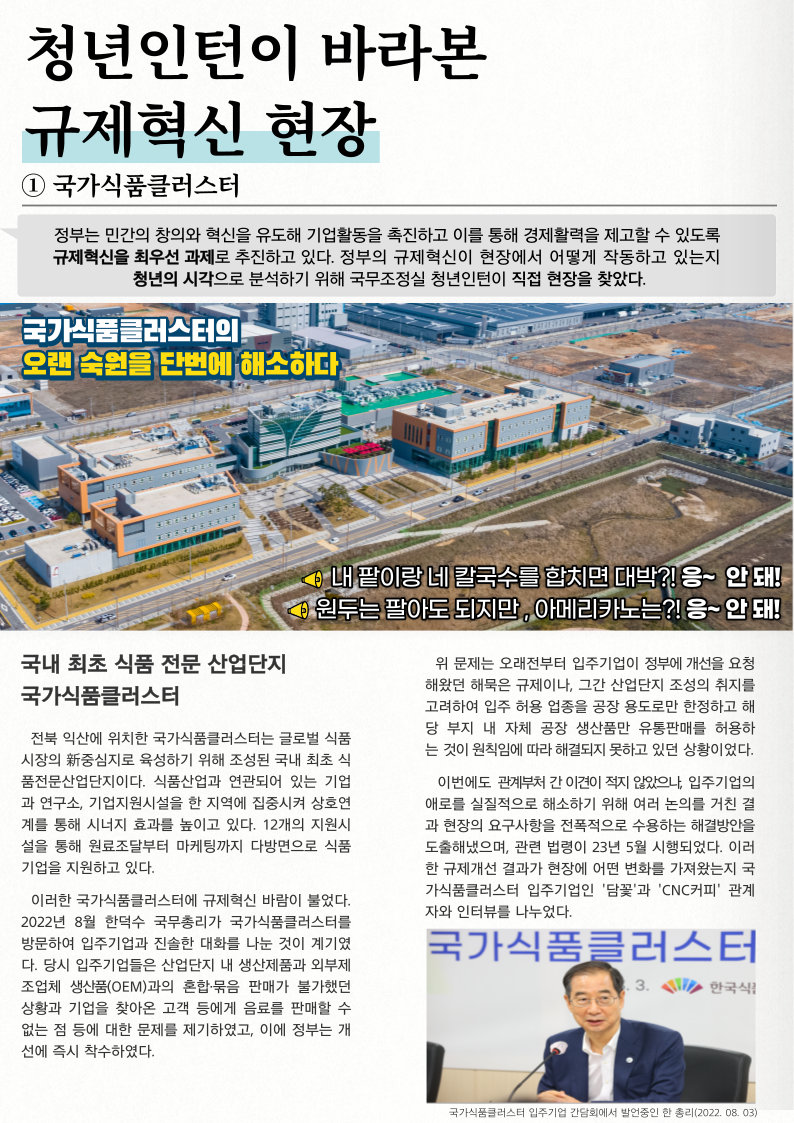 청년인턴이 바라본 규제혁신 현장 국가식품클러스터 정부는 민간의 창의와 혁신을 유도해 기업활동을 촉진하고 이를 통해 경제활력을 제고할 수 있도록 규제혁신을 최우선 과제로 추진하고 있다. 정부의 규제혁신이 현장에서 어떻게 작동하고 있는지 청년의 시각으로 분석하기 위해 국무조정실 청년인턴이 직접 현장을 찾았다. 국가식품클러스터의 오랜 숙원을 단번에 해소하다. 내 팥이랑 네칼국수를 합치면 대박?! 응~ 안돼! • 원두는 팔아도 되지만, 아메리카노는?! 응~ 안돼! 국내 최초 식품 전문 산업단지 국가식품클러스터 전북 익산에 위치한 국가식품클러스터는 글로벌 식품 시장의 중심지로 육성하기 위해 조성된 국내 최초 식 품전문산업단지이다. 식품산업과 연관되어 있는 기업 과연구소, 기업지원시설을 한 지역에 집중시켜 상호연 계를 통해 시너지 효과를 높이고 있다. 12개의 지원시 설을 통해 원료조달부터 마케팅까지 다방면으로 식품 기업을 지원하고 있다. 이러한 국가식품클러스터에 규제혁신 바람이 불었다. 2022년 8월 한덕수 국무총리가 국가식품클러스터를 방문하여 입주기업과 진솔한 대화를 나눈 것이 계기였 다. 당시 입주기업들은 산업단지 내 생산제품과 외부제 조업체 생산품(OEM)과의 혼합묶음 판매가 불가했던 상황과 기업을 찾아온 고객 등에게 음료를 판매할 수 없는 점 등에 대한 문제를 제기하였고, 이에 정부는 개 선에 즉시 착수하였다. 위 문제는 오래전부터 입주기업이 정부에 개선을 요청 해왔던 해묵은 규제이나, 그간 산업단지 조성의 취지를 고려하여 입주 허용 업종을 공장 용도로만 한정하고 해 당 부지 내 자체 공장 생산품만 유통판매를 허용하 는 것이 원칙임에 따라 해결되지 못하고 있던 상황이었다. 이번에도 관계부처 간 이견이 적지 않았으나, 입주기업의 애로를 실질적으로 해소하기 위해 여러 논의를 거친 결 과 현장의 요구사항을 전폭적으로 수용하는 해결방안을 도출해냈으며, 관련 법령이 23년 5월 시행되었다. 이러 한 규제개선 결과가 현장에 어떤 변화를 가져왔는지 국 가식품클러스터 입주기업인 '담꽃'과 'CNC 커피' 관계 자와 인터뷰를 나누었다. 국가식품클러스터 입주기업 간담회에서 발언중인 한 총리(2022.08.03)