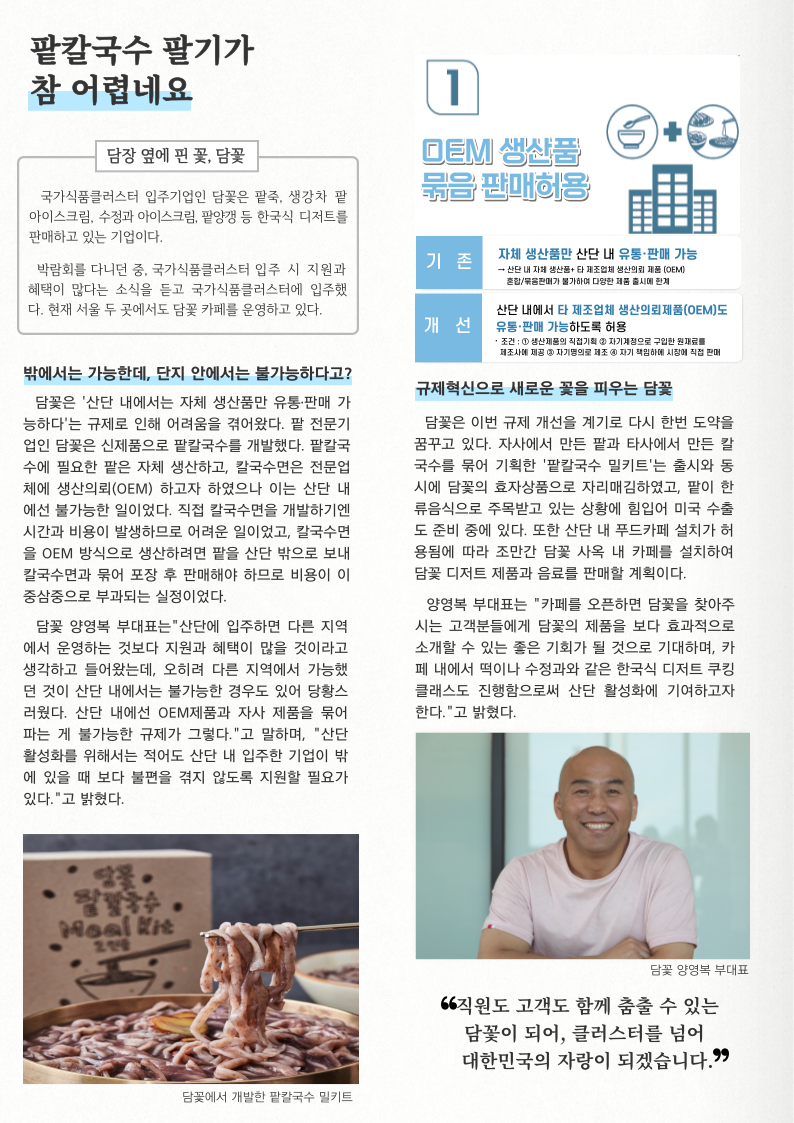팥칼국수 팔기가 참 어렵네요 담장 옆에 핀 꽃, 담꽃 국가식품클러스터 입주기업인 담꽃은 팥죽, 생강차 팥 아이스크림, 수정과 아이스크림, 팥양갱 등 한국식 디저트를 판매하고 있는 기업이다. 박람회를 다니던 중, 국가식품클러스터 입주 시 지원과 혜택이 많다는 소식을 듣고 국가식품클러스터에 입주했 다. 현재 서울 두 곳에서도 담꽃 카페를 운영하고 있다. 밖에서는 가능한데, 단지 안에서는 불가능하다고? 담꽃은 '산단 내에서는 자체 생산품만 유통·판매 가 능하다'는 규제로 인해 어려움을 겪어왔다. 팥 전문기 업인 담꽃은 신제품으로 팥칼국수를 개발했다. 팥칼국 수에 필요한 팥은 자체 생산하고, 칼국수면은 전문업 체에 생산의뢰(OEM) 하고자 하였으나 이는 산단 내 에선 불가능한 일이었다. 직접 칼국수면을 개발하기엔 시간과 비용이 발생하므로 어려운 일이었고, 칼국수면 을 OEM 방식으로 생산하려면 팥을 산단 밖으로 보내 칼국수면과 묶어 포장 후 판매해야 하므로 비용이 이 중삼중으로 부과되는 실정이었다. 담꽃 양영복 부대표는 