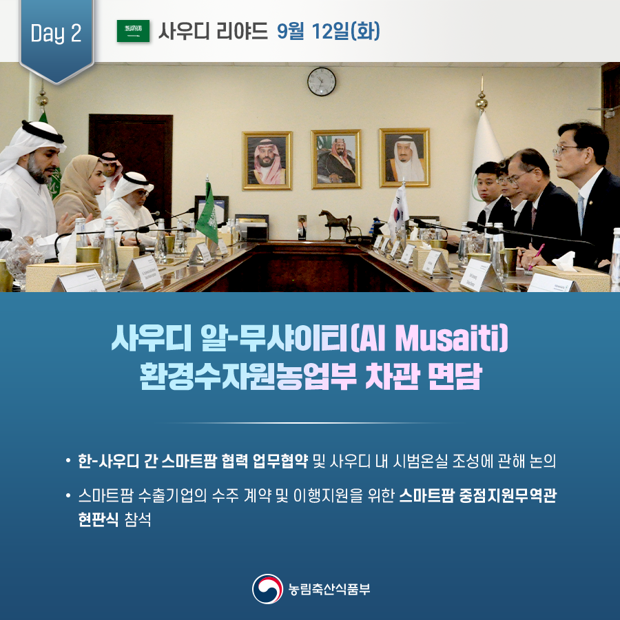 Day 2 사우디 리야드 9월 12일(화) 사우디 알-무샤이(Al Musaiti) 환경수자원농업부 차관 면담 한-사우디 간 스마트팜 협력 업무협약 및 사우디 내 시범온실 조성에 관해 논의 스마트팜 수출기업의 수주 계약 및 이행지원을 위한 스마트팜 중점지원무역관 현판식 참석 농림축산식품부