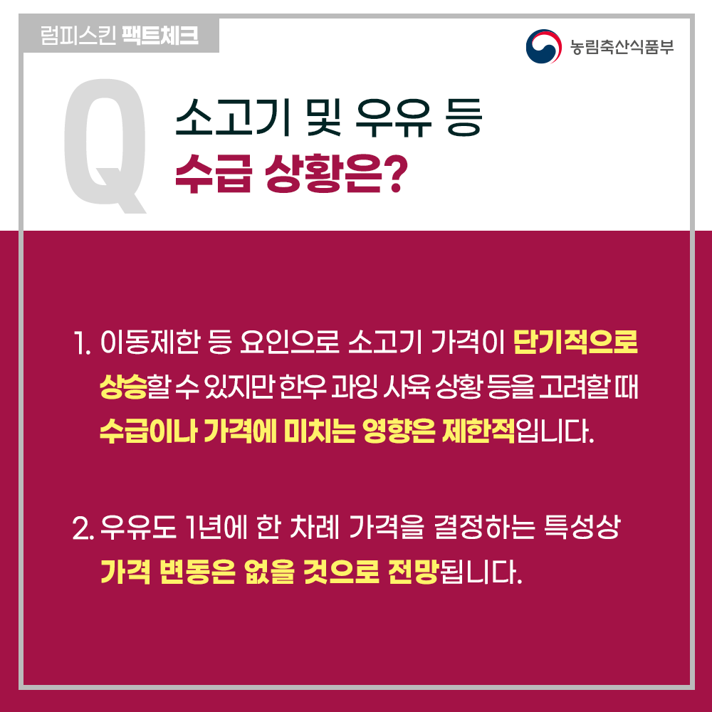 럼피스킨팩트체크 소고기 및 우유 등 수급 상황은? 농림축산식품부 1. 이동제한 등 요인으로 소고기 가격이 단기적으로 상승할수있지만 한우 과잉 사육 상황 등을 고려할 때 수급이나 가격에 미치는 영향은 제한적입니다. 2. 우유도 1년에 한 차례 가격을 결정하는 특성상 가격 변동은 없을 것으로 전망됩니다.