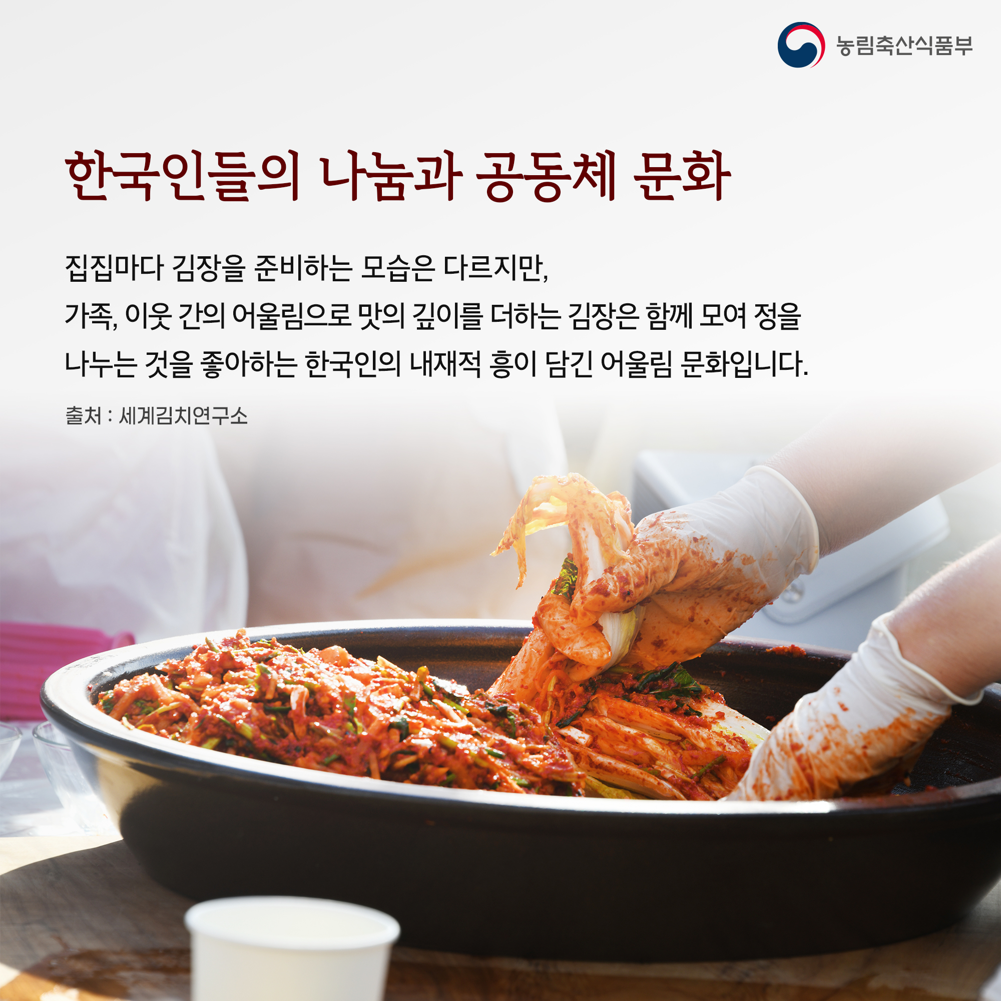 한국인들의 나눔과 공동체 문화 집집마다 김장을 준비하는 모습은 다르지만, 가족, 이웃 간의 어울림으로 맛의 깊이를 더하는 김장은 함께 모여 정을 나누는 것을 좋아하는 한국인의 내재적 흥이 담긴 어울림 문화입니다. 출처 : 세계김치연구소 농림축산식품부