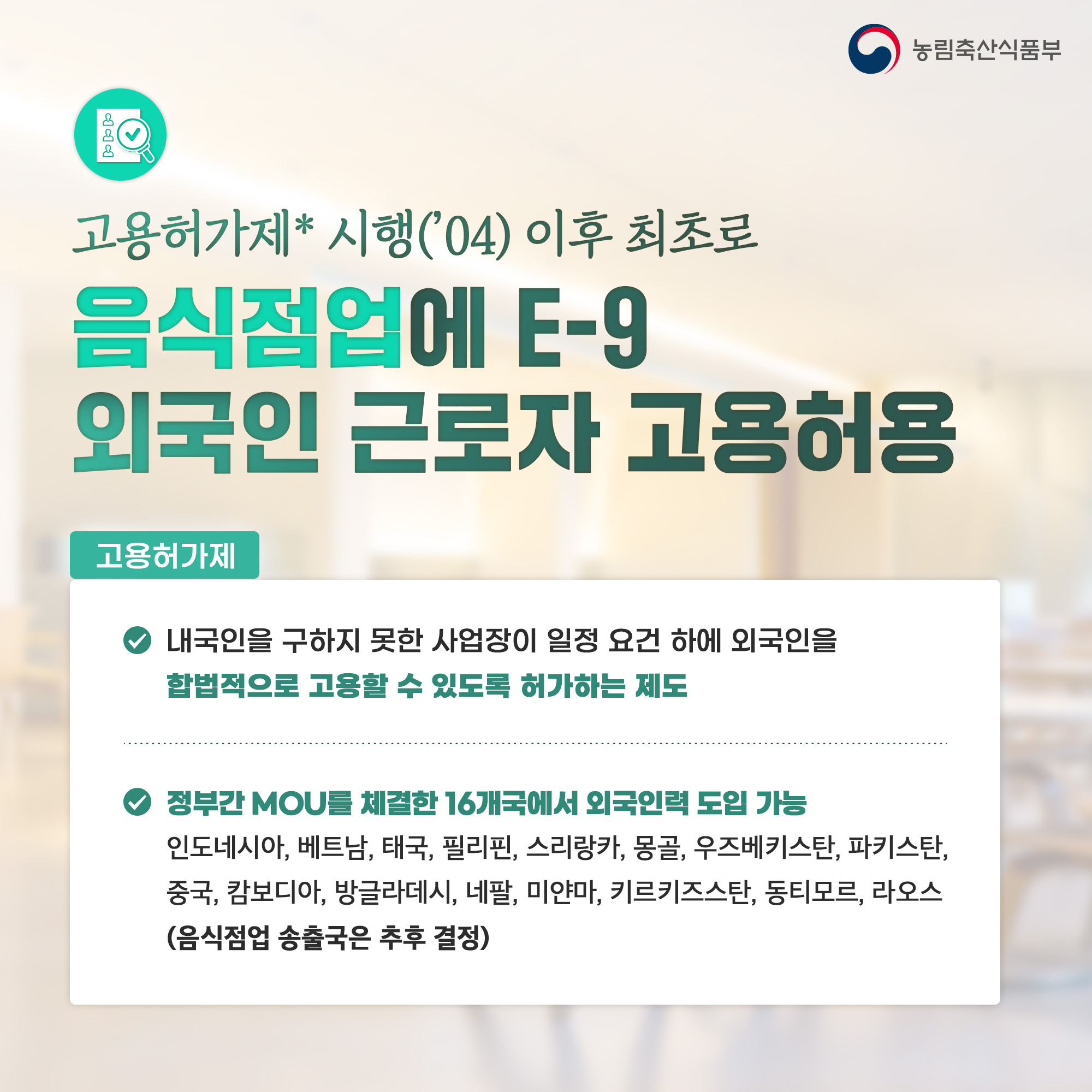농림축산식품부 고용허가제 시행('04) 이후 최초로 음식점업에 E-9 외국인 근로자 고용허용 고용허가제 내국인을 구하지 못한 사업장이 일정 요건 하에 외국인을 합법적으로 고용할 수 있도록 허가하는 제도 정부간 MOU를 체결한 16개국에서 외국인력 도입 가능 인도네시아, 베트남, 태국, 필리핀, 스리랑카, 몽골, 우즈베키스탄, 파키스탄, 중국, 캄보디아, 방글라데시, 네팔, 미얀마, 키르키즈스탄, 동티모르, 라오스 (음식점업 송출국은 추후 결정)