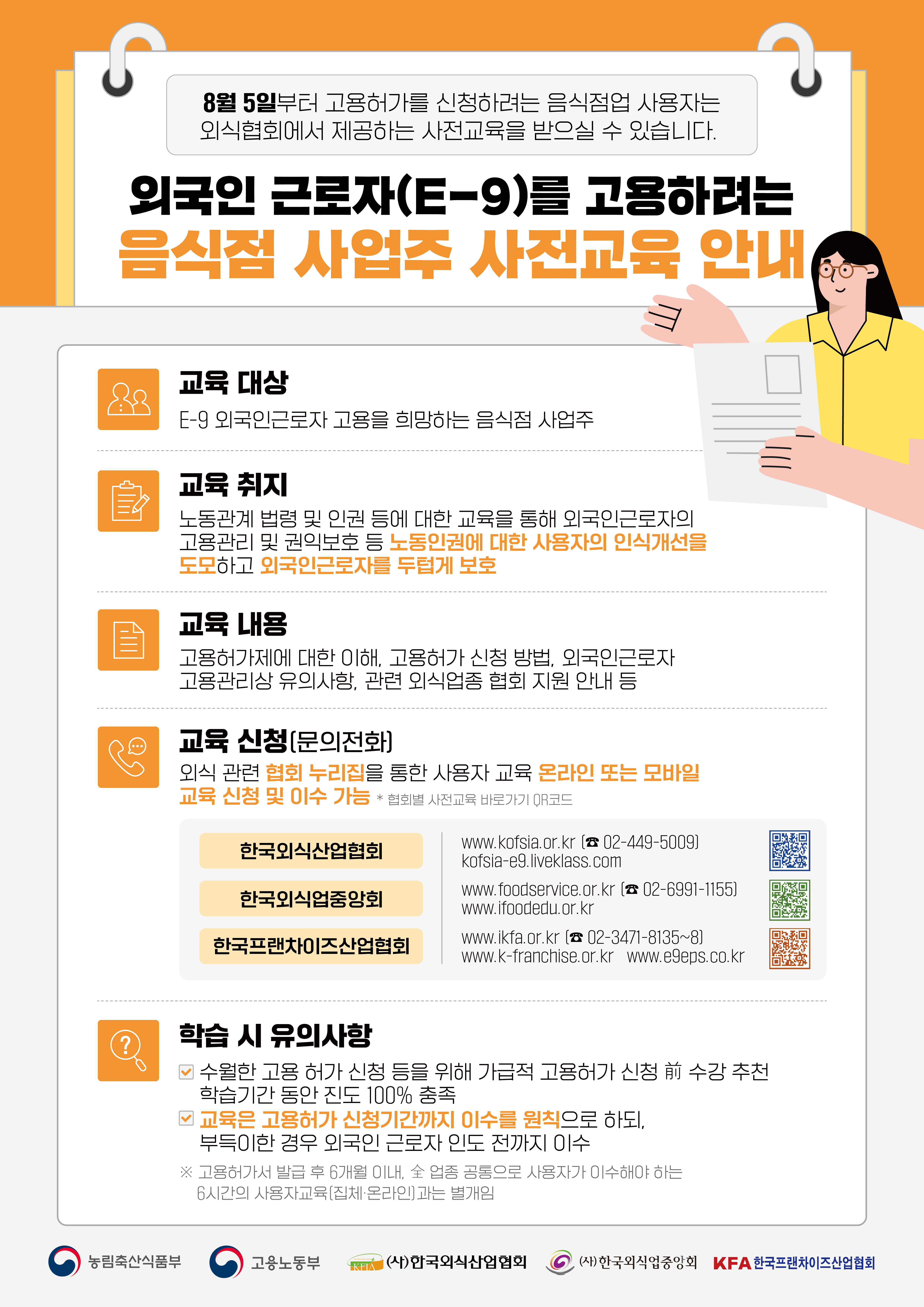 8월 5일부터 고용허가를 신청하려는 음식점업 사용자는 외식협회에서 제공하는 사전교육을 받으실 수 있습니다. 외국인 근로자(E-9)를 고용하려는 음식점 사업주 사전교육 안내 교육 대상 E-9 외국인근로자 고용을 희망하는 음식점 사업주 교육 취지 노동관계법령 및 인권 등에 대한 교육을 통해 외국인근로자의 고용관리 및 권익보호 등 노동인권에 대한 사용자의 인식개선을 도모하고 외국인근로자를 두텁게 보호 교육 내용 고용허가제에 대한 이해, 고용허가 신청 방법, 외국인근로자 고용관리상 유의사항, 관련 외식업종 협회 지원 안내 등 ᄋ 교육 신청(문의전화) 외식관련 협회 누리집을 통한 사용자 교육 온라인 또는 모바일 교육 신청 및 이수 가능 * 협회별 사전교육 바로가기 QR코드 한국외식산업협회 한국외식업중앙회 한국프랜차이즈산업협회 www.kofsia.or.kr 〔 02-449-5009] kofsia-e9.liveklass.com www.foodservice.or.kr ( 02-6991-1155] www.ifoodedu.or.kr www.ikfa.or.kr [ 02-3471-8135~8) www.k-franchise.or.kr www.egeps.co.kr ? 학습 시 유의사항 수월한 고용 허가 신청 등을 위해 가급적 고용허가 신청前 수강 추천 학습기간 동안 진도 100% 충족 2 교육은 고용허가 신청기간까지 이수를 원칙으로 하되, 부득이한 경우 외국인 근로자 인도 전까지 이수 ※ 고용허가서 발급 후 6개월 이내, 숲 업종 공통으로 사용자가 이수해야 하는 6시간의 사용자교육(집체·온라인]과는 별개임 농림축산식품부 고용노동부 Kares Food Industry Association LKETA (사)한국외식산업협회  (사)한국외식업중앙회 KFA 한국프랜차이즈산업협회