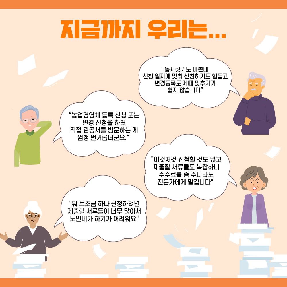 지금까지 우리는... "농사짓기도 바쁜데 신청 일자에 맞춰 신청하기도 힘들고 변경등록도 제때 맞추기가 쉽지 않습니다" "농업경영체 등록 신청 또는 변경 신청을 하러 직접 관공서를 방문하는 게 엄청 번거롭더군요." "이것저것 신청할 것도 많고 제출할 서류들도 복잡하니 수수료를 좀 주더라도 전문가에게 맡깁니다." "뭐 보조금 하나 신청하려면 제출할 서류들이 너무 많아서 노인네가 하기가 어려워요"