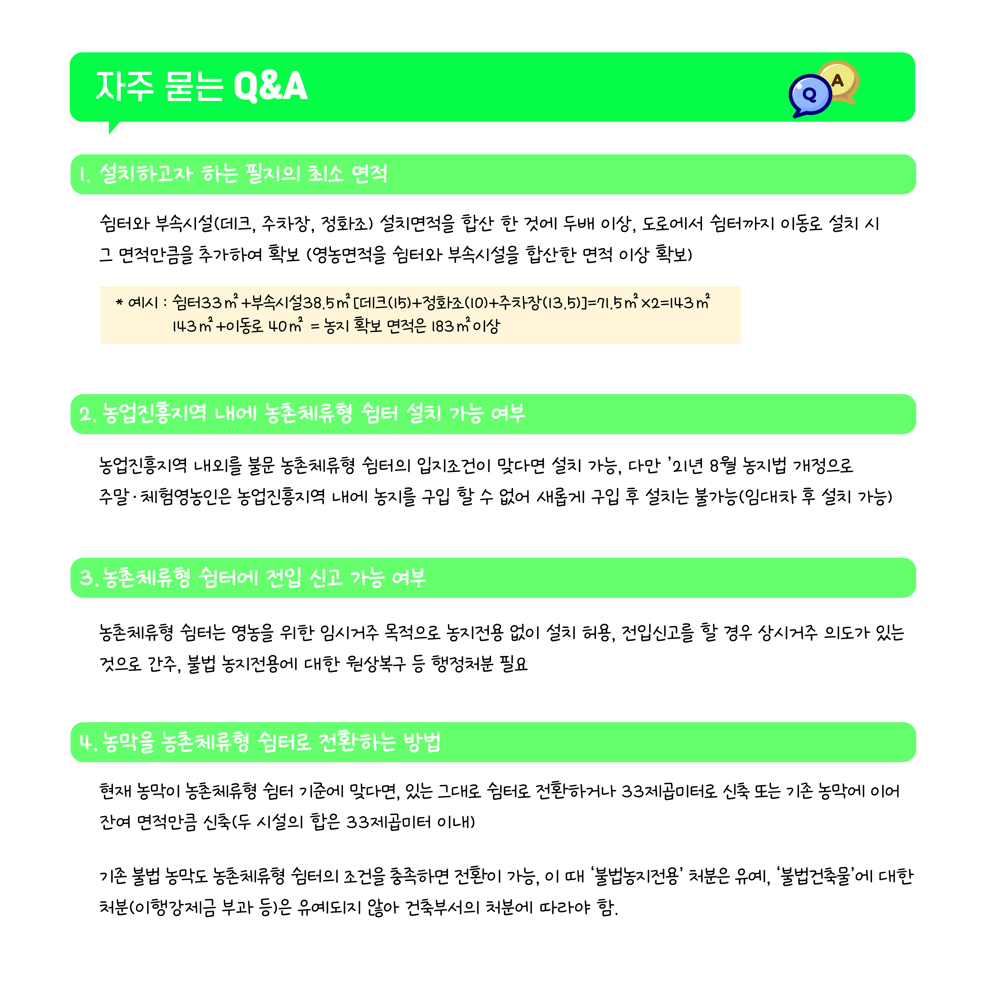 자주 묻는 Q&A 1.설치하고자 하는 필지의 최소 면적 쉼터와 부속시설(데크,주차장,정화조) 설치면적을 합산 한 것에 두배 이상, 도로에서 쉼터까지 이동로 설치 시 그 면접만큼을 추가하여 확보 (영농면적을 쉼터와 부속시설을 합산한 면적 이상 확보) *예시 :쉼터33m2+부속시설38.5m2(데크(15)+정화조(10)+주차장(13.5))=71.5m2x2=143m2 143m2+이동로 40m2 = 농지 확보 면적은 183m2 이상 2. 농업진흥지역 내에 농촌체류형 쉼터 설치 가능 여부 농업진흥지역 내외를 불문 농촌체류형 쉼터의 입지조건이 맞다면 설치 가능, 다만 '21년 8월 농지법 개정으로 주말체험영농인은 농업진흥지역 내에 농지를 구입 할 수 없어 새롭게 구입 후 설치는 불가능(임대차 후 설치 가능) 3.농촌체류형 쉼터에 전입 신고 가능 여부 농촌체류형 쉼터는 영농을 위한 임시거주 목적으로 농지전용 없이 설치 허용, 전입신고를 할 경우 상시거주 의도가 있는 것으로 간주, 불법 농지전용에 대한 원상복구 등 행정처분 필요 4. 농막을 농촌체류형 쉼터로 전환하는 방법 현재 농막이 농촌체류형 쉼터 기준에 맞다면, 있는 그대로 쉼터로 전환하거나 33제곱미터로 신축 또는 기존 농막에 이어 잔여 면적만큼 신축(두 시설의 합은 33제곱미터 이내) 기존 불법 농막도 농촌체류형 쉼터의 조건을 충족하면 전환이 가능, 이 때 '불법농지전용' 처분은 유예, '불법건축물'에 대한 처분(이행강제금 부과 등)은 유예되지 않아 건축부서의 처분에 따라야 함