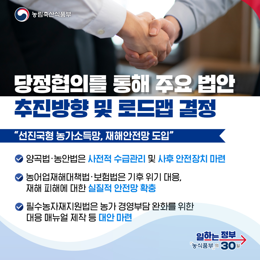 농림축산식품부 당정협의를 통해 주요 법안 추진방향 및 로드맵 결정 선진국형 농가소득망, 재해안전망 도입 양곡법·농안법은 사전적 수급관리 및 사후 안전장치 마련 농어업재해대책법·보험법은 기후 위기 대응, 재해 피해에 대한 실질적 안전망 확충 필수농자재지원법은 농가 경영부담 완화를 위한 대응 매뉴얼 제작 등 대안 마련