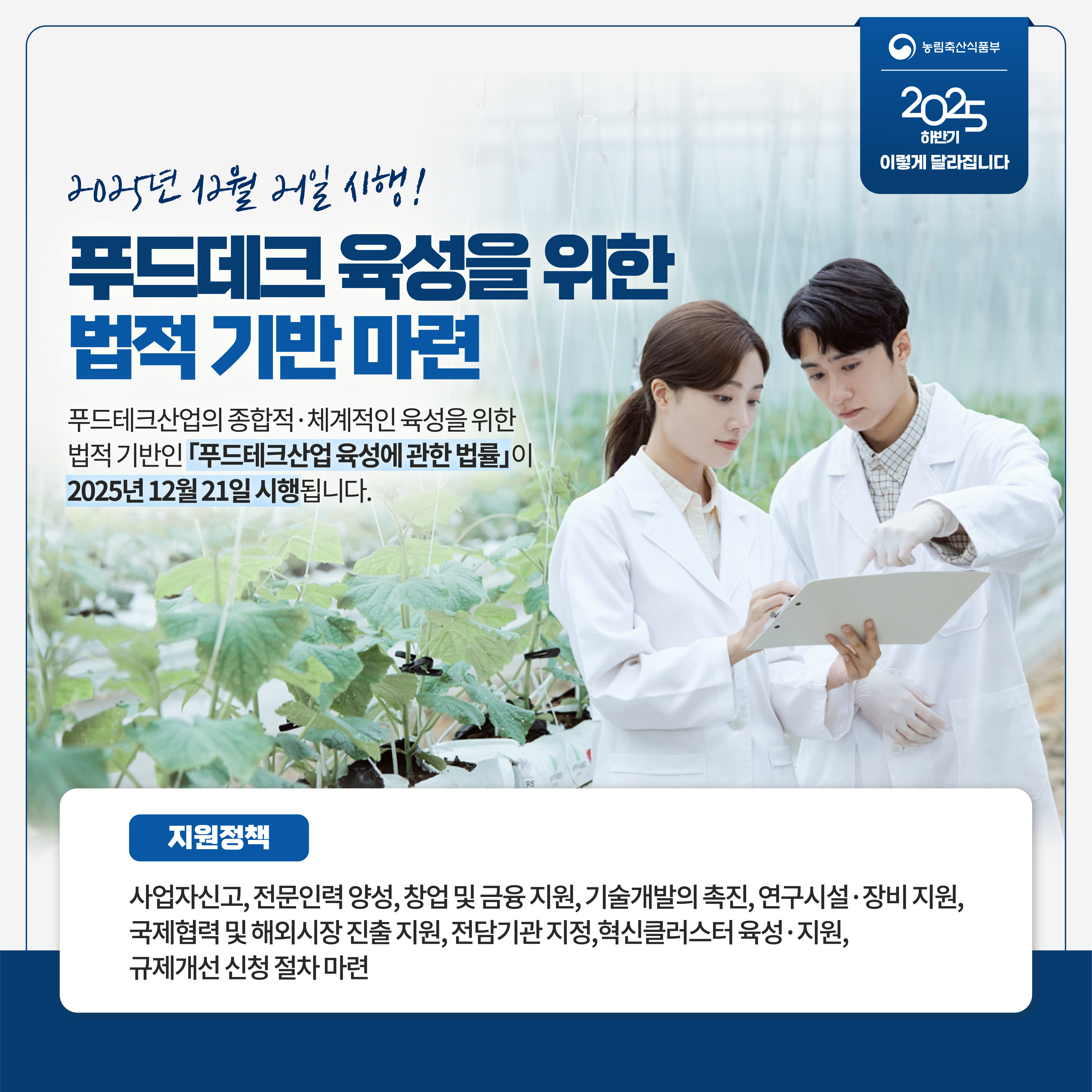 농림축산식품부 2025 하반기 이렇게 달라집니다 2025년 12월 21일 시행! 푸드데크 육성을 위한 법적 기반 마련 푸드테크산업의 종합적 체계적인 육성을 위한 법적 기반인 푸드테크산업 육성에 관한 법률이 2025년 12월 21일 시행됩니다. 지원정책 사업자신고, 전문인력 양성, 창업 및 금융 지원, 기술개발의 촉진, 연구시설 장비 지원, 국제협력 및 해외시장 진출 지원, 전담기관 지정. 혁신클러스터 육성 지원, 규제개선 신청 절차 마련