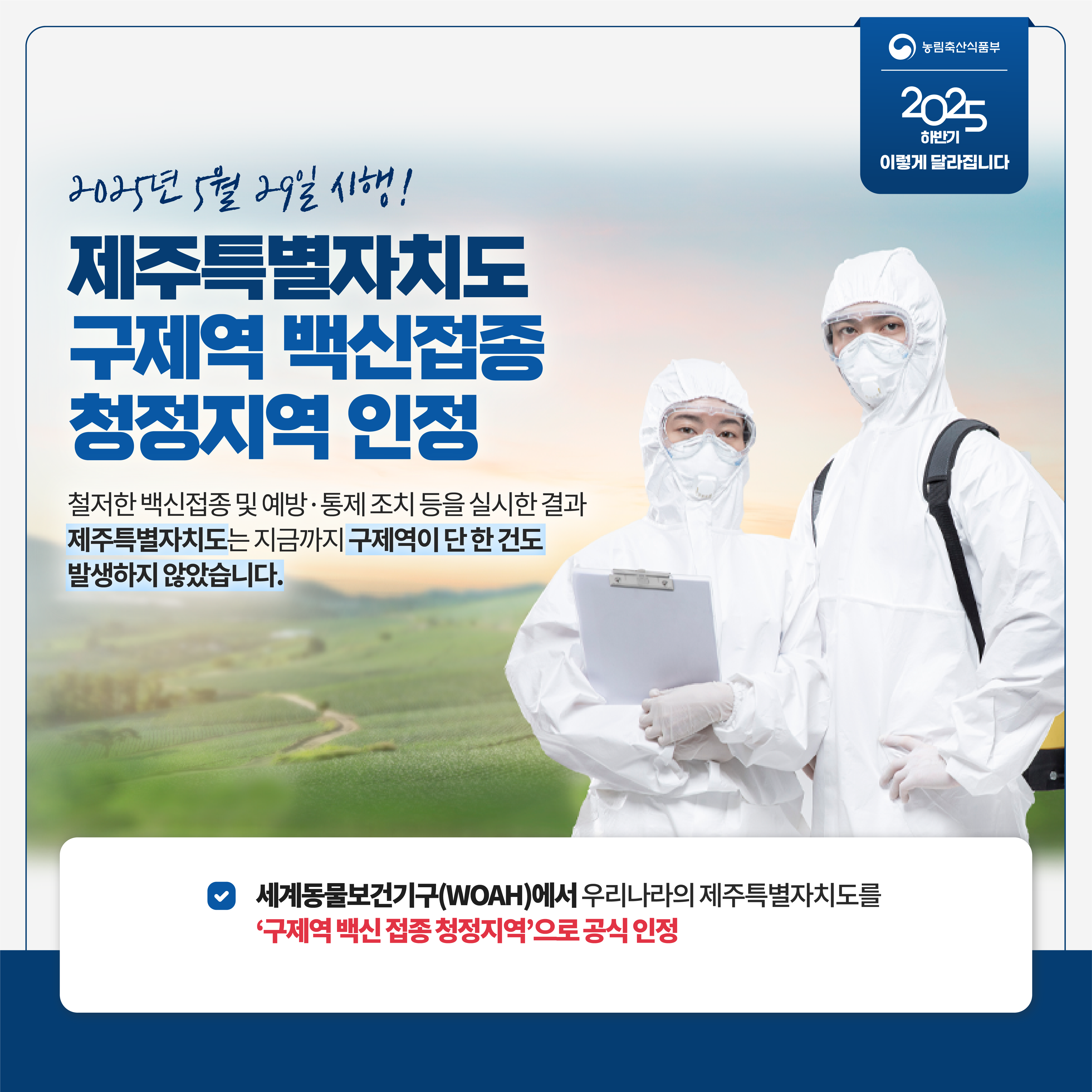 농림축산식품부 2025 하반기 이렇게 달라집니다 2025년 5월 29일 시행! 제주특별자치도 구제역 백신접종 청정지역 인정 철저한 백신접종 및 예방 통제 조치 등을 실시한 결과 제주특별자치도는 지금까지 구제역이 단 한 건도 발생하지 않았습니다. 세계동물보건기구(WOAH)에서 우리나라의 제주특별자치도를 '구제역 백신 접종 청정지역'으로 공식 인정