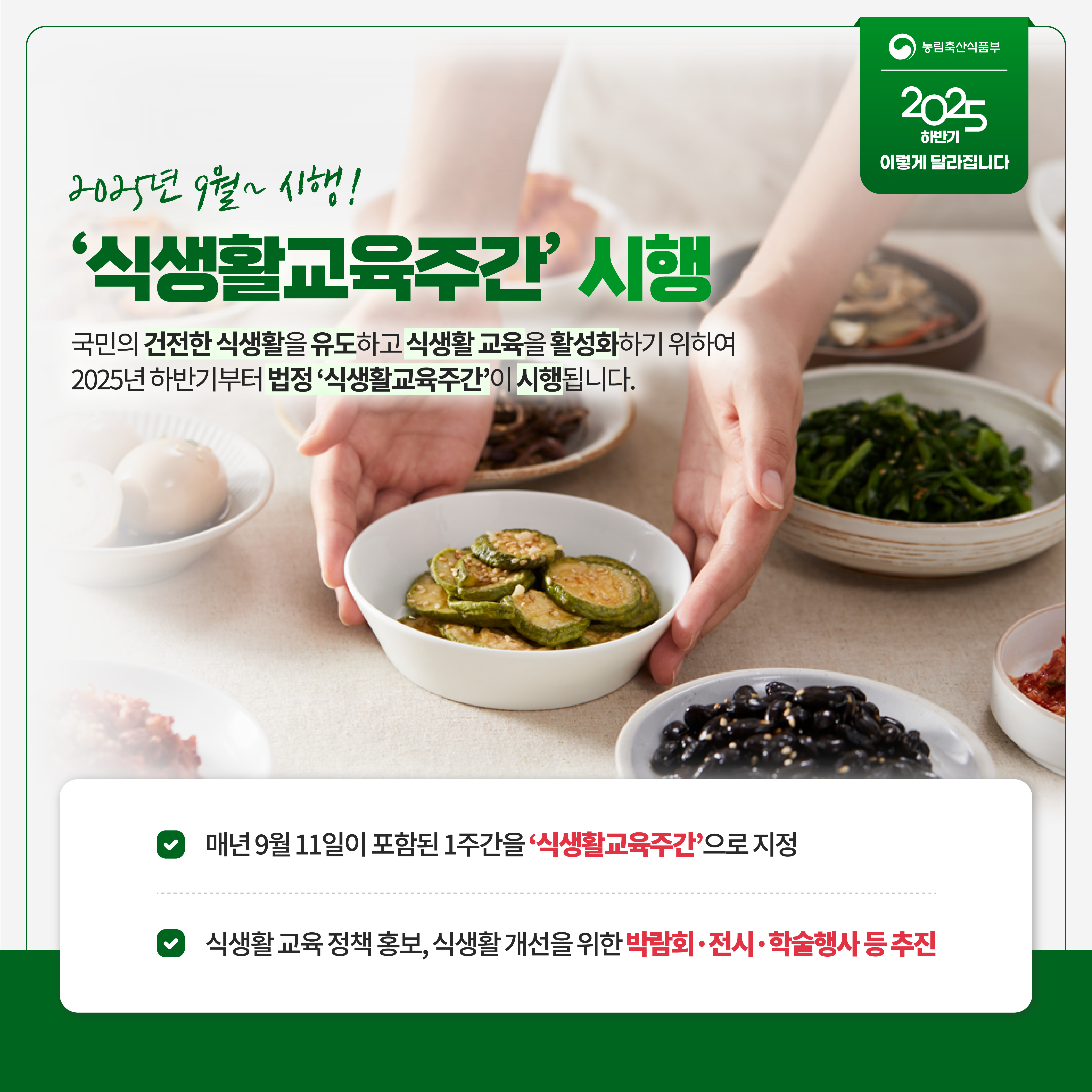 농림축산식품부 2025 하반기 이렇게 달라집니다 2025년 9월~ 시행! '식생활교육주간' 시행 국민의 건전한 식생활을 유도하고 식생활 교육을 활성화하기 위하여 2025년 하반기부터 법정 '식생활교육주간'이 시행됩니다. 매년 9월11일이 포함된 1주간을 '식생활교육주간'으로 지정 식생활 교육 정책 홍보, 식생활 개선을 위한 박람회 전시 학술행사 등 추진