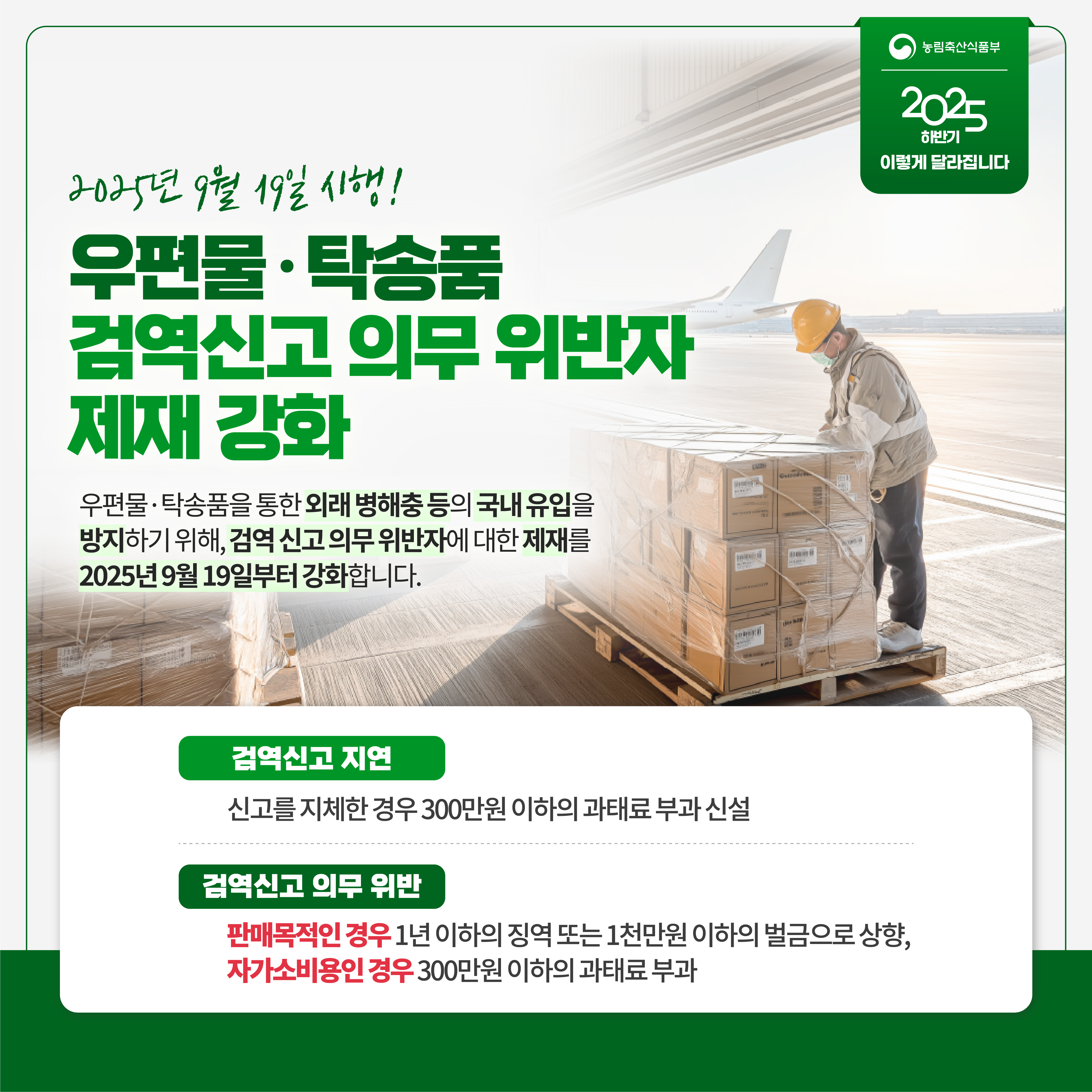 농림축산식품부 2025 하반기 이렇게 달라집니다 2025년 9월 19일 시행! 우편물 탁송품 검역신고 의무 위반자 제재 강화 우편물 탁송품을 통한 외래 병해충 등의 국내 유입을 방지하기 위해, 검역 신고 의무 위반자에 대한 제재를 2025년 9월 19일부터 강화합니다. 검역신고 지연 신고를 지체한 경우 300만원 이하의 과태료 부과 신설 검역신고 의무 위반 판매목적인 경우 1년 이하의 징역 또는 1천만원 이하의 벌금으로 상향, 자가소비용인 경우 300만원 이하의 과태료 부과