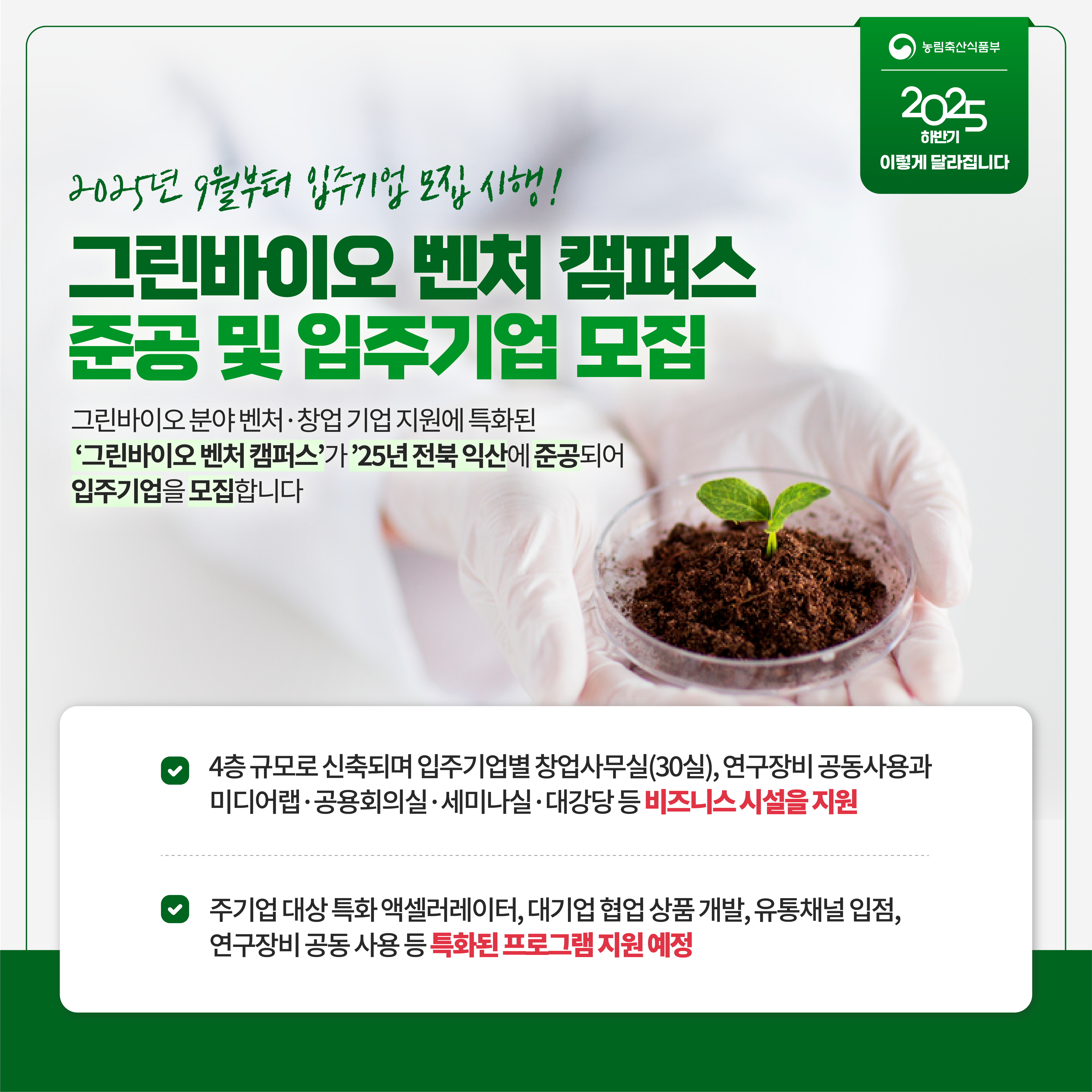 농림축산식품부 2025 하반기 이렇게 달라집니다 2025년 9월부터 입주기업 모집 시행! 그린바이오 벤처 캠퍼스 준공 및 입주기업 모집 그린바이오 분야 벤처 창업 기업 지원에 특화된 '그린바이오 벤처 캠퍼스'가 '25년 전북 익산에 준공되어 입주기업을 모집합니다 4층 규모로 신축되며 입주기업별 창업사무실(30실), 연구장비 공동사용과 미디어랩 공용회의실 세미나실 대강당 등 비즈니스 시설을 지원 주기업 대상 특화 액셀러레이터, 대기업 협업 상품 개발, 유통채널 입점, 연구장비 공동 사용 등 특화된 프로그램 지원 예정
