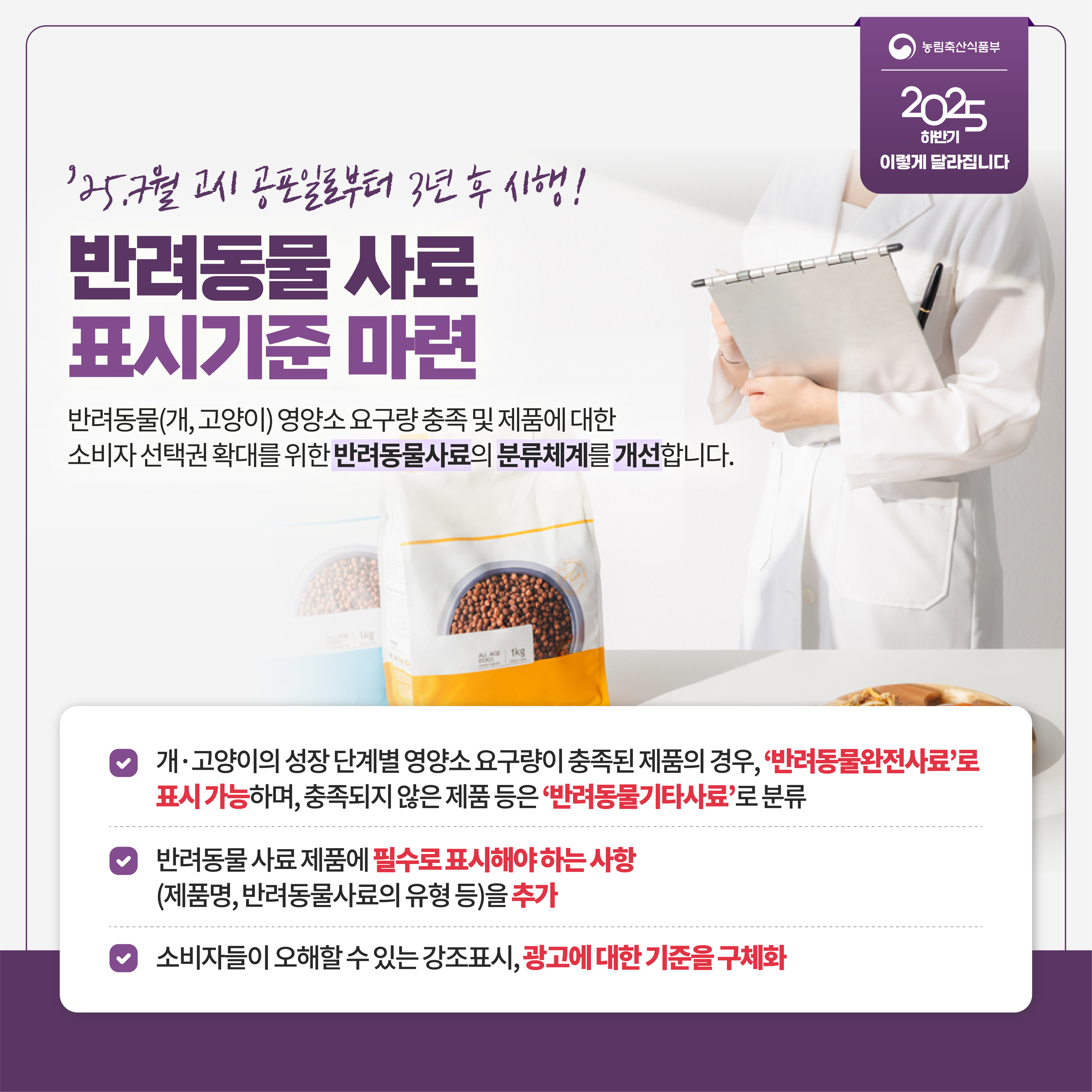 농림축산식품부 2025 하반기 이렇게 달라집니다 '25.7월 고시 공포일로부터 3년 후 시행! 반려동물 사료 표시기준 마련 반려동물(개,고양이) 영양소 요구량 충족 및 제품에 대한 소비자 선택권 확대를 위한 반려동물사료의 분류체계를 개선합니다. 개 고양이의 성장 단계별 영양소 요구량이 충족된 제품의 경우, '반려동물완전사료'로 표시 가능하며, 충족되지 않은 제품 등은 '반려동물기타사료'로 분류 반려동물 사료 제품에 필수로 표시해야 하는 사항(제품명, 반려동물사료의 유형 등)을 추가 소비자들이 오해할 수 있는 강조표시, 광고에 대한 기준을 구체화