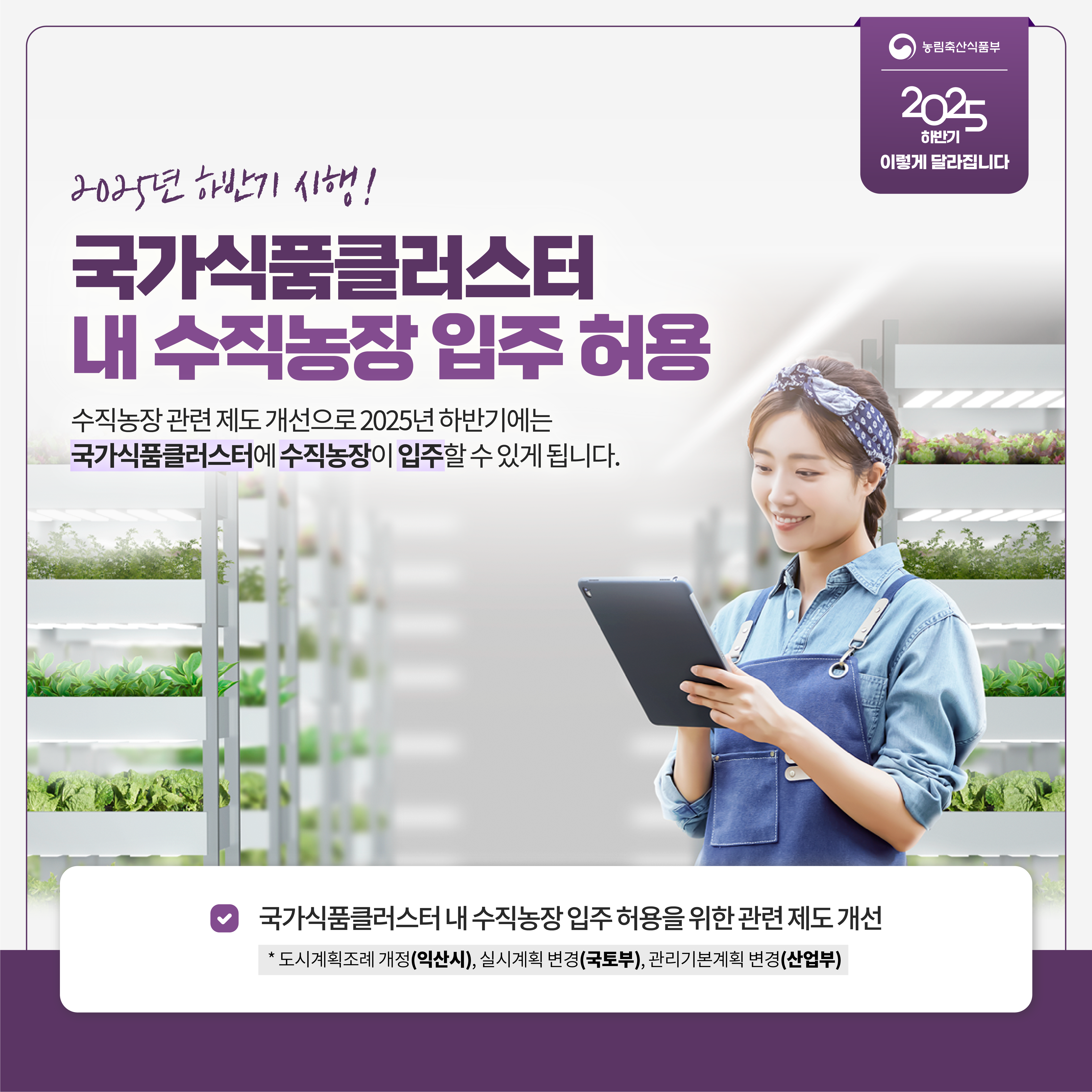 농림축산식품부 2025 하반기 이렇게 달라집니다 2025년 하반기 시행! 국가식품클러스터 내 수직농장 입주 허용 수직농장 관련 제도 개선으로 2025년 하반기에는 국가식품클러스터에 수직농장이 입주할 수 있게 됩니다. 국가식품클러스터 내 수직농장 입주 허용을 위한 관련 제도 개선 *도시계획조례 개정(익산시), 실시계획 변경(국토부)., 관리기본계획 변경(산업부)