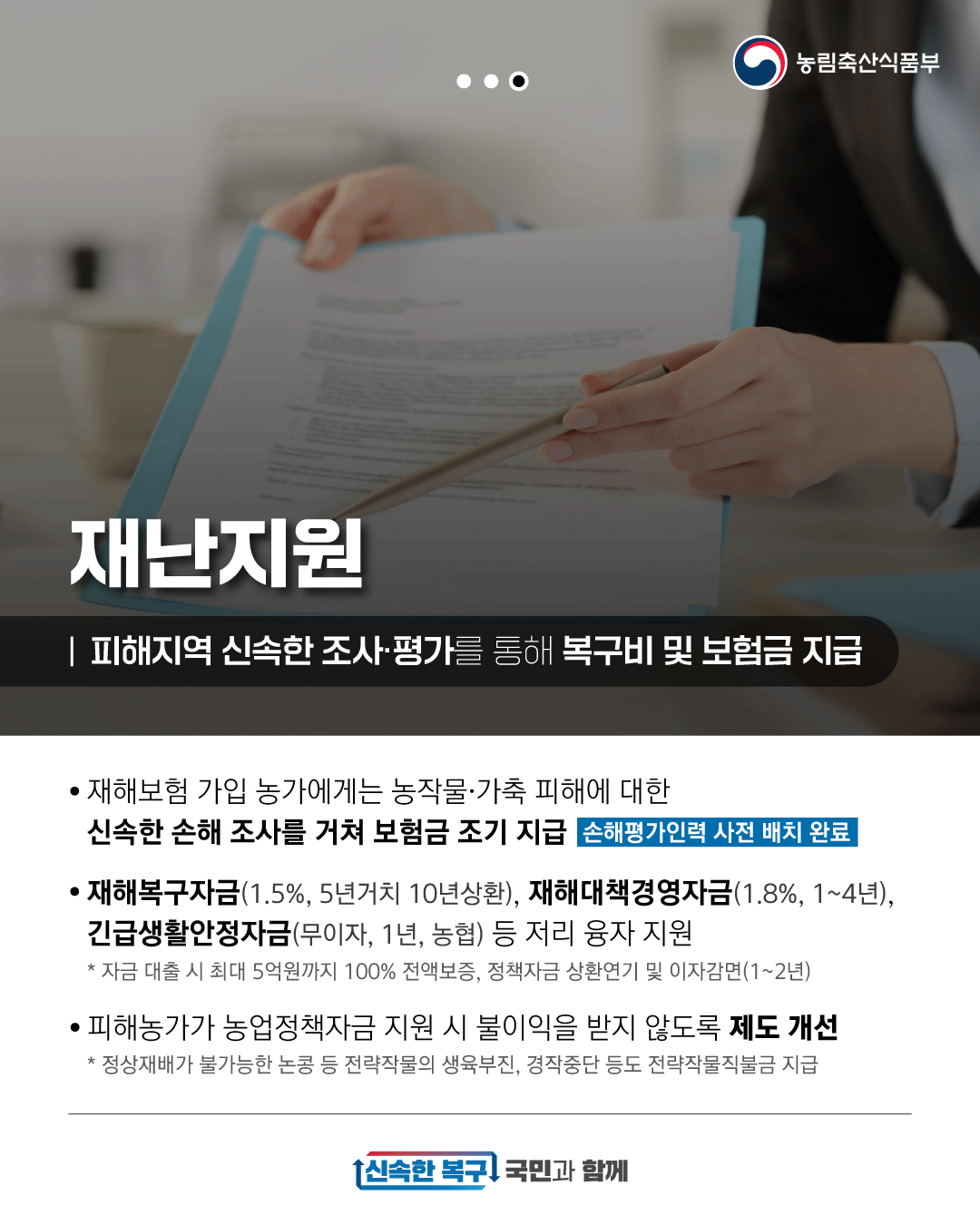 농림축산식품부 재난지원 피해지역 신속한 조사·평가를 통해 복구비 및 보험금 지급 재해보험 가입 농가에게는 농작물·가축 피해에 대한 신속한 손해 조사를 거쳐 보험금 조기 지급 손해평가인력 사전 배치 완료 재해복구자금(1.5%, 5년거치 10년상환), 재해대책경영자금(1.8%, 1~4년), 긴급생활안정자금(무이자, 1년, 농협) 등 저리 융자 지원 * 자금 대출 시 최대 5억원까지 100% 전액보증, 정책자금 상환연기 및 이자감면(1~2년) 피해농가가 농업정책자금 지원 시 불이익을 받지 않도록 제도 개선 * 정상재배가 불가능한 논콩 등 전략작물의 생육부진, 경작중단 등도 전략작물직불금 지급 신속한 복구 국민과 함께