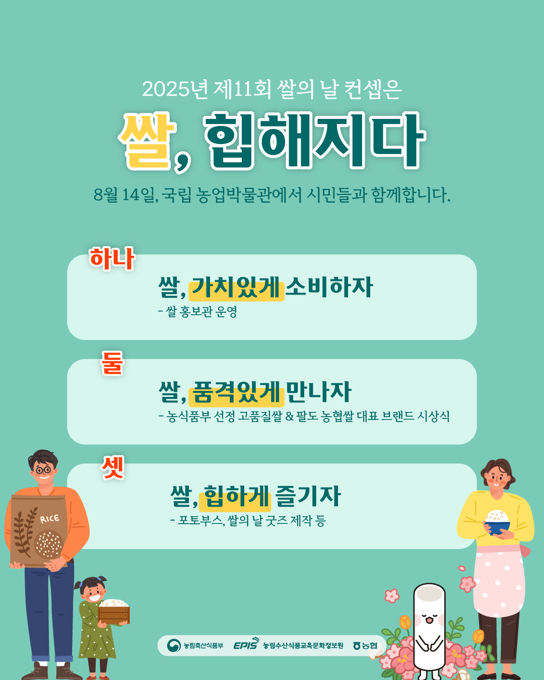 2025년 제11회 쌀의 날 컨셉은 쌀, 힙해지다  8월 14일, 국립 농업박물관에서 시민들과 함께 합니다.  하나. 쌀, 가치있게 소비하자  -  쌀 홍보관 운영 둘. 쌀, 품격있게 만나자  - 농림축산식품부 선정 고품질쌀&팔도 농협쌀 대표 브랜드 시상식 셋. 쌀, 힙하게 즐기자 - 포토부스, 쌀의 날 굿즈 제작 등  (농림축산식품부 로고), (EPIS 농림수산식품교육문화정보원 로고), (농협 로고)