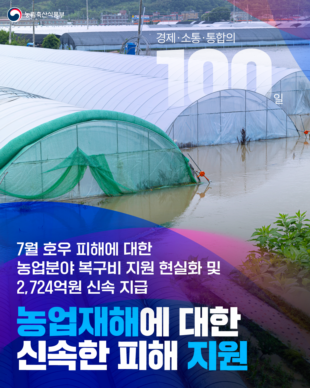 농림축산식품부 경제·소통·통합의 100일 7월 호우 피해에 대한  농업분야 복구비 지원 현실화 및 2,724억 원을 신속 지급 농업재해에 대한 신속한 피해 지원