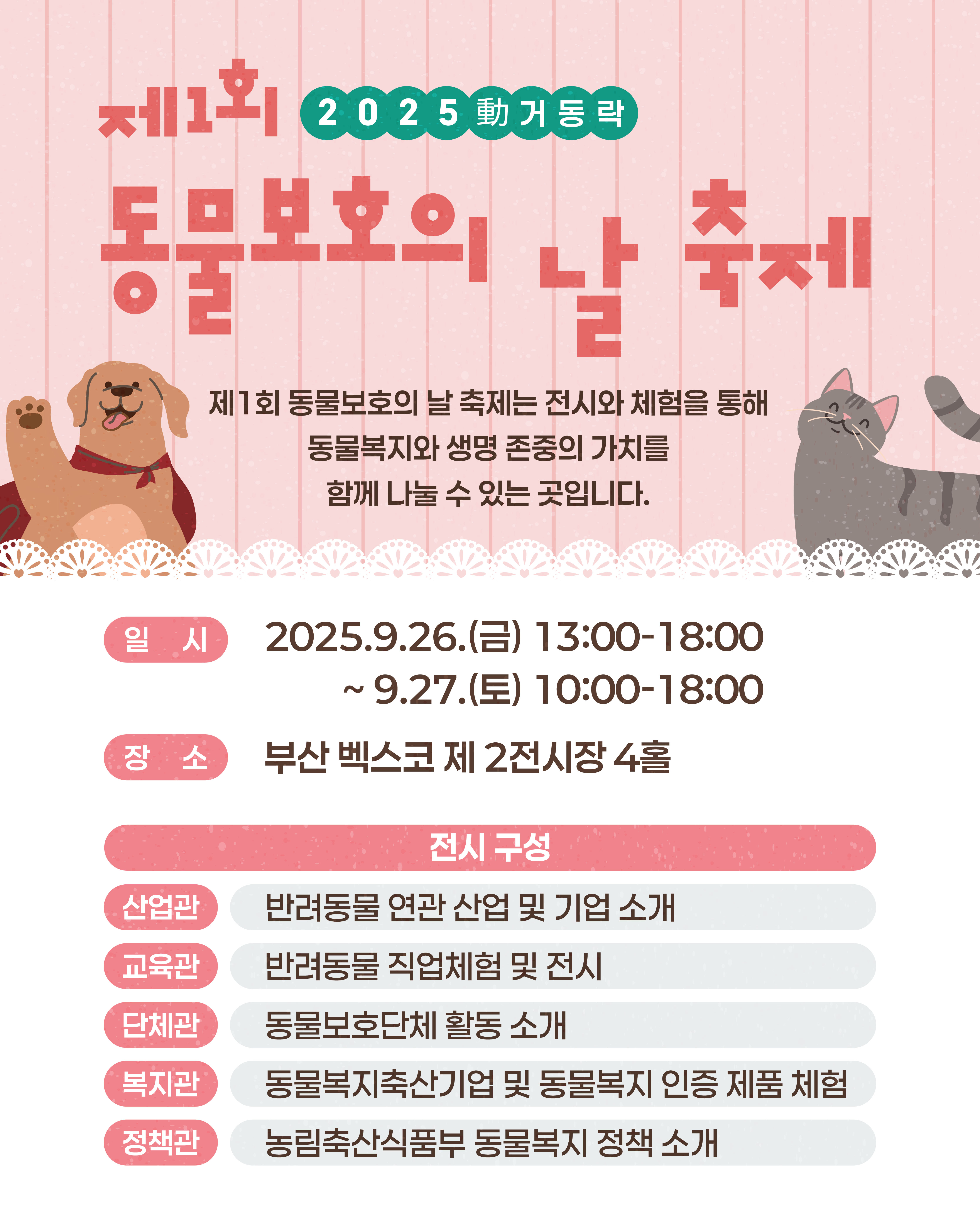 제1회 2025 動(움직일 동)거동락 동물보호의 날 축제 제1회 동물보호의 날 축제는 전시와 체험을 통해 동물복지와 생명의 존중의 가치를 함께 나눌 수 있는 곳입니다.  (일시) 2025.9.26.(금) 13:00-18:00 ~ 9.27.(토) 10:00-18:00 (장소) 부산 벡스코 제 2전시장 4홀  [전시구성] (산업관) 반려동물 연관 산업 및 기업 소개 (교육관) 반려동물 직업체험 및 전시 (단체관) 동물보호단체 활동 소개 (복지관) 동물복지축산기업 및 동물복지 인증 제품 체험 (정책관) 농림축산식품부 동물복지 정책 소개
