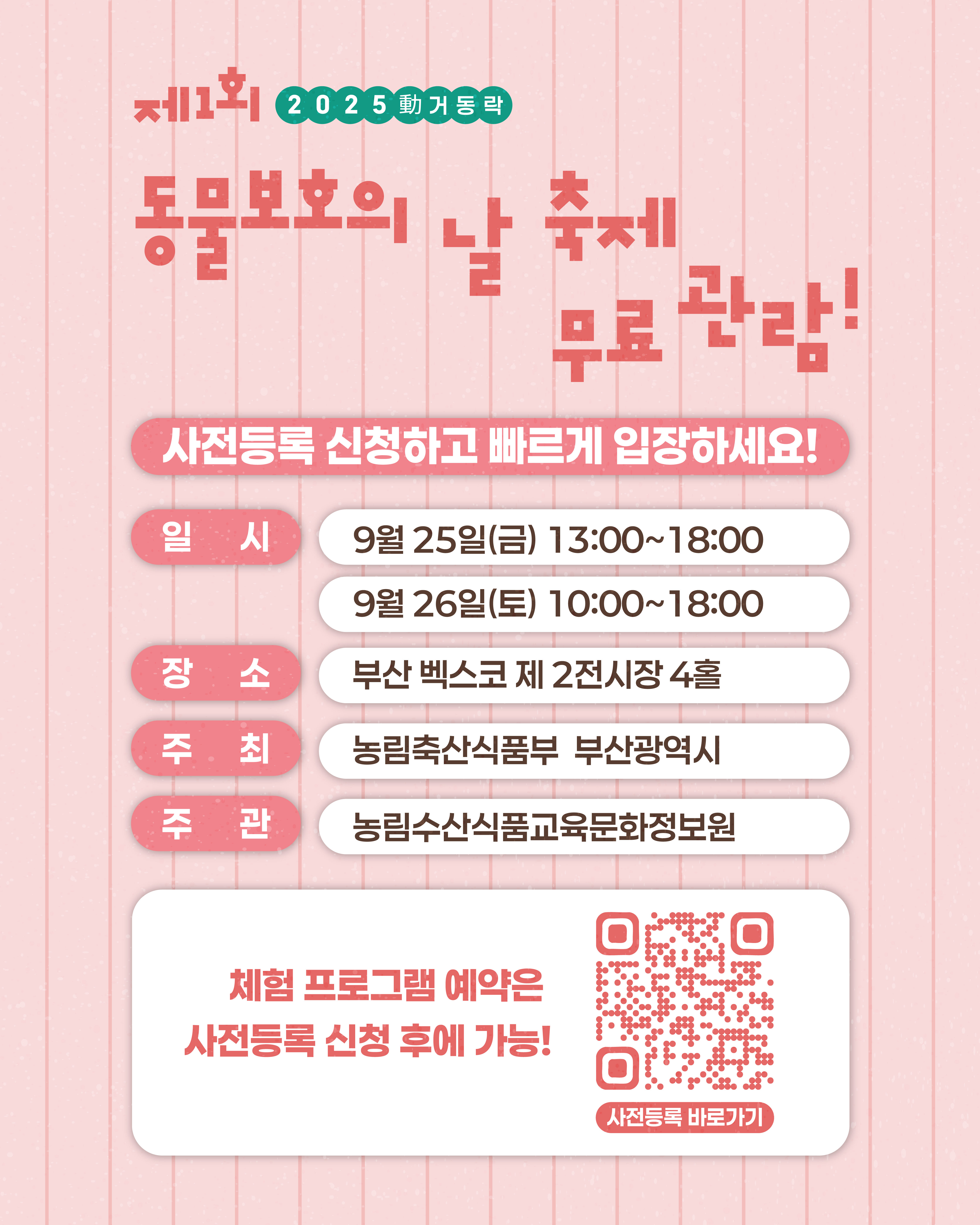 제1회 2025 動(움직일 동)거동락 동물보호의 날 축제  사전등록 신청하고 빠르게 입장하세요! (일시) 9월 25일(금) 13:00 ~ 18:00 9월 26일(토) 10:00 ~ 18:00 (장소) 부산 벡스코 제 2전시장 4홀 (주최) 농림축산식품부 부산광역시 (주관) 농림수산식품교육문화정보원  체험프로그램 예약은 사전등록 신청 후에 가능!  (QR코드 이미지) (사전등록 바로가기)