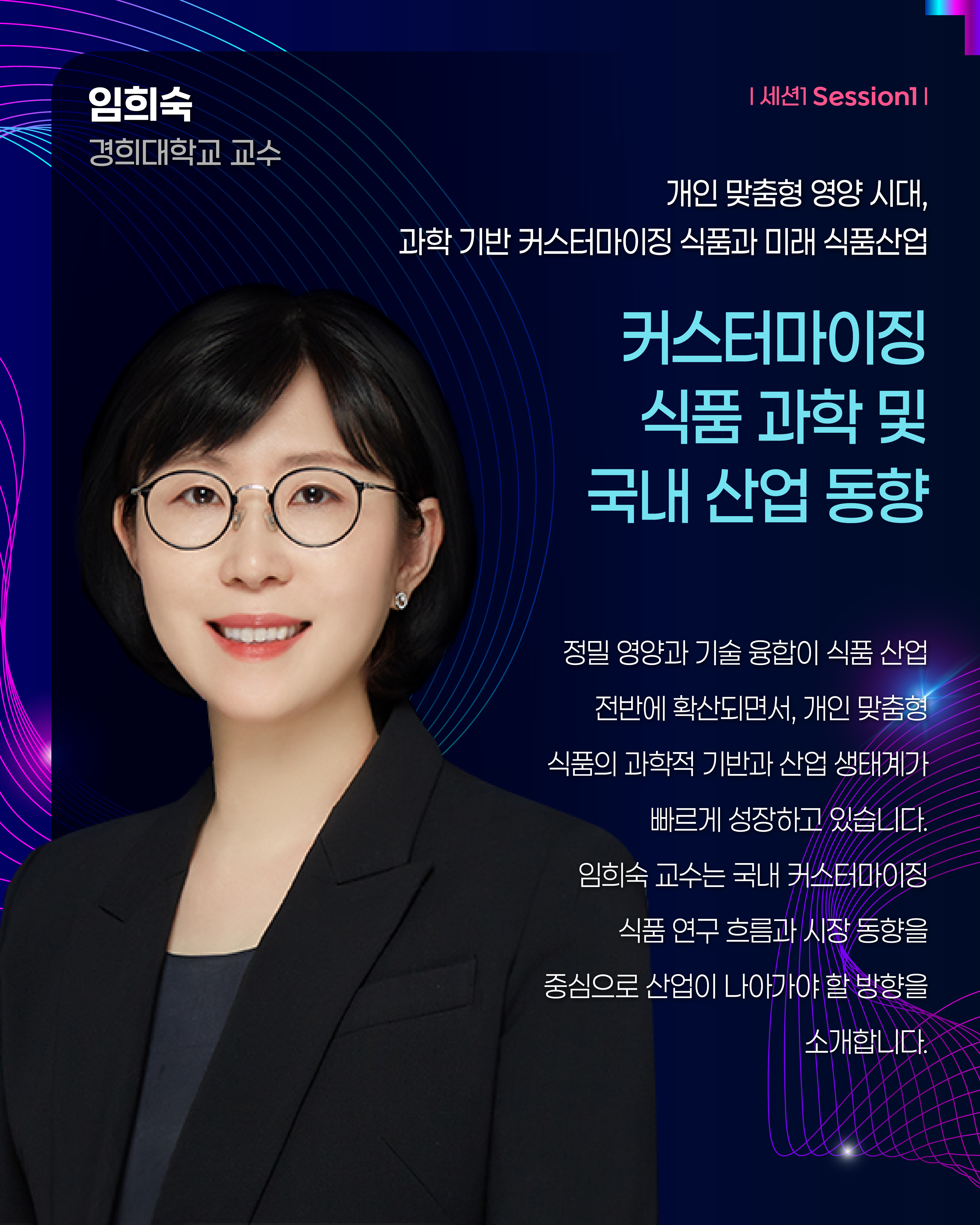 임희숙 경희대학교 교수 | 세션1 Session1  개인 맞춤형 영양 시대, 과학 기반 커스터마이징 식품과 미래 식품산업 커스터마이징 식품 과학 및 국내 산업 동향 정밀 영양과 기술 융합이 식품 산업 전반에 확산되면서, 개인 맞춤형 식품의 과학적 기반과 산업 생태계가 빠르게 성장하고 있습니다. 임희숙 교수는 국내 커스터마이징 식품 연구 흐름과 시장 동향을 중심으로 산업이 나아가야 할 방향을 소개합니다.