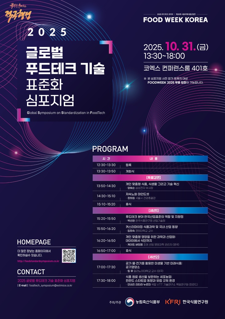 국민을 구제하는 적극행정 2025 글로벌 푸드테크 기술 표준화 심포지엄 Global Symposium on Standardization in FoodTech 2025푸드위크코리아 제20회 서울국제식품산업 FOOD WEEK KOREA 2025.10.31.(=) 13:30-18:00 코엑스 컨퍼런스룸 401호 ※본 심포지엄 사전 참가 등록자 대상 FOODWEEK 2025 무료 입장이 가능합니다 PROGRAM 시간 내용 12:30-13:30 등록 13:30-13:50 개회식 [특별강연] 13:50-14:30 14:30-15:10 저속노화 마인드셋 개인 맞춤형 식품, 식생활 그리고 기술 혁신 양혜순 삼성전자 부사장 정회원 서울시 건강총괄관 15:10-15:20 휴식 [세션]] 푸드테크 분야한국산업표준의 역할 및 지향점 15:20-15:50 -박선현 한국식품연구원 선임기술원 15:50-16:20 커스터마이징 식품과학 및 국내 산업 동향 임희숙 경희대학교 교수 HOMEPAGE 16:20-16:50 개인 맞춤형 영양을 위한 과학과 산업화 데이터에서 식단까지 더 많은 정보는 홈페이지에서 16:50-17:00 ・케이트 버밍햄 조에 선임 영양과학 관리자 (영국) 휴식 확인하실수 있습니다. http://foodstandardsymposium.co.kr CONTACT [세션2] 공기·물·전기를 활용한 미생물 기반 미래식품: 17:00-17:30 공기영양소 -팀 후일리노이대학교 교수(미국) 식품 원료 생산을 보완하는 세포농업: 2025 글로벌 푸드테크 기술 표준화 심포지엄 17:30-18:00 핀란드 스타트업 동향과 유럽 규제환경 I E-mail foodtech_symposium@estmice.co.kr -안네리리타라 누르미 국립 VIT 기술연구소 책임연구원(핀란드) 주최/주관 농림축산식품부 KFR! 한국식품연구원