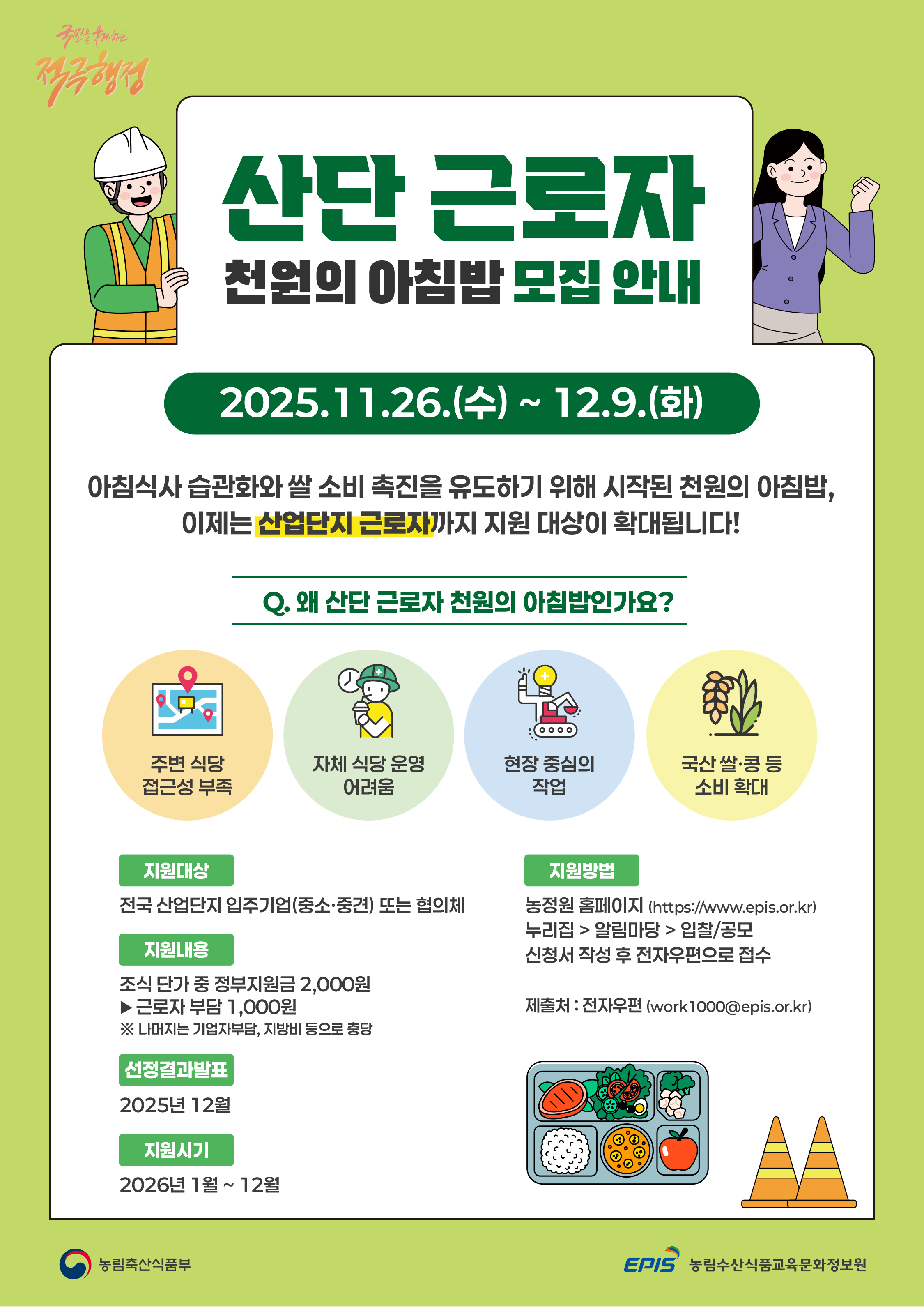 국민을 웃게하는 적극행정  산단 근로자 천원의 아침밥 모집 안내 2025.11.26.(수)~12.9.(화)  아침식사 습관화와 쌀 소비 촉진을 유도하기 위해 시작된 천원의 아침밥, 이제는 산업단지 근로자까지 지원 대상이 확대됩니다!  Q. 왜 산단근로자 천원의 아침밥인가요?  주변식당 접근성 부족, 자체 식당 운영 어려움, 현장 중심의 작업, 국산 쌀·콩 등 소비 확대  [지원대상] 전국 산업단지 입주기업(중소·중견) 또는 협의체 [지원내용] 조식 단가 중 정부 지원금 2,000원 ▶ 근로자 부담 1,000원 ※ 나머지는 기업자부담, 지방비 등으로 충당 [선정결과 발표] 2025년 12월 [지원시기] 2026년 1월 ~ 12월 [지원방법] 농정원 홈페이지(https://www.epis.or.kr) 누리집>알림마당>입찰/공모 신청서 작성 후 전자우편으로 접수  제출처: 전자우편(work1000@epis.or.kr) (농림축산식품부 로고) (EPIS 농림수산식품교육문화정보원)